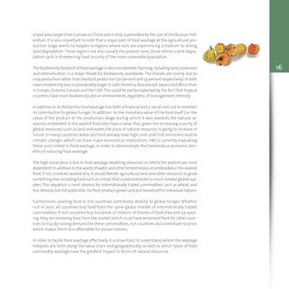 16
a land area larger than Canada or China and is only superseded by the size of the Russian Fed-
eration. It is also important to note that a major part of food wastage at the agricultural pro-
duction stage seems to happen in regions where soils are experiencing a medium to strong
land degradation.These regions are also usually the poorest ones, those where a land degra-
dation cycle is threatening food security of the most vulnerable population.
Thebiodiversityfootprint offoodwastageisalsoconsiderable.Farming,includinglandconversion
and intensification, is a major threat for biodiversity worldwide. The threats are mainly due to
cropproductionrather thanlivestock production(70 percent and33percent respectively).Inboth
cases,biodiversity loss is considerably larger in Latin America,Asia (except Japan) and Africa than
in Europe,Oceania,Canada and the USA.This could be partly explained by the fact that tropical
countries have more biodiversity-dense environments,regardless of management intensity.
In addition to its footprints,food wastage has both a financial and a social cost,not to mention
its contribution to global hunger. In addition to the monetary value of the food itself (i.e. the
value of the product at the production stage during which it was wasted), the natural re-
sources embedded in the wasted food also have a value. Plus,given the increasing scarcity of
global resources,such as land and water, the price of natural resources is going to increase in
future.In many countries,water and land already have high costs and GHG emissions lead to
climatic changes which can have major economical implications. FAO is currently evaluating
these costs linked to food wastage, in order to demonstrate the tremendous economic ben-
efits of reducing food wastage.
The high social price is due to food wastage depleting resources on which the poorest are most
dependent.Inaddition to thewasteofwaterandotherlimitedresourcesembeddedin thewasted
food,if rich countries wasted less,it would liberate agricultural land and other resources to grow
something else,including food such as cereals that could contribute to much needed global sup-
plies.This sequence is most obvious for internationally traded commodities such as wheat, and
lessobvious,but stillapplicable, forfreshproducegrownandpurchasedwithinindividualnations.
Furthermore, wasting food in rich countries contributes directly to global hunger. Whether
rich or poor, all countries buy food from the same global market of internationally traded
commodities. If rich countries buy hundreds of millions of tonnes of food they end-up wast-
ing,they are removing food from the market which could have remained there for other coun-
tries to buy. By raising demand for these commodities, rich countries also contribute to price,
which makes them less affordable for poorer nations.
In order to tackle food wastage effectively, it is important to understand where the wastage
hotspots are, both along the value chain and geographically, as well as which types of food
commodity wastage have the greatest impact in terms of natural resources.
 