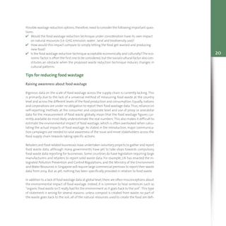 20
Possible wastage reduction options,therefore,need to consider the following important ques-
tions:
v Would the food wastage reduction technique under consideration have its own impact
on natural resources (i.e. GHG emission, water , land and biodiversity use)?
v How would this impact compare to simply letting the food get wasted and producing
new food?
v Is the food wastage reduction technique acceptable economically and culturally?The eco-
nomic factor is often the first one to be considered,but the social/cultural factor also con-
stitutes an obstacle when the proposed waste reduction technique induces changes in
cultural patterns.
Tips for reducing food wastage
Raising awareness about food wastage
Rigorous data on the scale of food wastage across the supply chain is currently lacking.This
is primarily due to the lack of a universal method of measuring food waste at the country
level and across the different levels of the food production and consumption.Equally,nations
and corporations are under no obligation to report their food wastage data.Thus,reliance on
self-reporting methods at the consumer and corporate level and use of proxy or anecdotal
data for the measurement of food waste globally mean that the food wastage figures cur-
rently available do most likely underestimate the real numbers.This also makes it difficult to
estimate the environmental impact of food wastage, which is often overlooked when calcu-
lating the actual impacts of food wastage. As stated in the introduction, major communica-
tion campaigns are needed to raise awareness of the issue and move stakeholders across the
food supply chain towards taking specific actions.
Retailers and food-related businesses have undertaken voluntary projects to gather and report
food waste data, although many governments have yet to take steps towards compulsory
food waste data reporting for businesses. Some countries do have legislation requiring large
manufacturers and retailers to report solid waste data. For example, UK has enacted the In-
tegrated Pollution Prevention and Control Regulations, and the Ministry of the Environment
andWater Resources in Singapore will require large commercial premises to report their waste
data from 2014. But as yet, nothing has been specifically provided in relation to food waste.
In addition to a lack of food wastage data at global level,there are often misconceptions about
the environmental impact of food wastage. Indeed, it is common to hear sentences such as
“organic food waste isn’t really bad for the environment as it goes back to the soil”.This type
of statement is wrong for several reasons: unless compost is created from waste, no part of
the waste goes back to the soil, all of the natural resources used to create the food are defi-
 