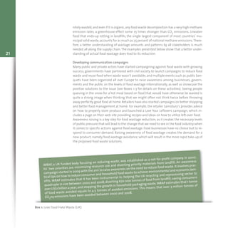21
nitely wasted,and even if it is organic,any food waste decomposition has a very high methane
emission rates, a greenhouse effect some 25 times stronger than CO2 emissions. Uneaten
food that ends-up rotting in landfills, the single largest component of most countries’ mu-
nicipal solid waste,accounts for as much as 25 percent of national methane emissions.There-
fore, a better understanding of wastage amounts and patterns by all stakeholders is much
needed all along the supply chain.The examples presented below show that a better under-
standing of actual food wastage does lead to its reduction.
Developing communication campaigns
Many public and private actors have started campaigning against food waste with growing
success, governments have partnered with civil society to launch campaigns to reduce food
waste and reuse food when waste wasn’t avoidable, and multiple events such as public ban-
quets have been organized all over Europe to raise awareness among businesses, govern-
ments and the public on the levels of food wastage internationally, as well as showcase the
positive solutions to the issue (see Boxes 1-3 for details on these activities). Seeing people
queuing in the snow for a hot meal based on food that would have otherwise be wasted is
quite a strong image when thinking that we might often not think twice before throwing
away perfectly good food at home.Retailers have also started campaigns on better shopping
and better food management at home. For example, the retailer Sainsbury’s provides advice
on how to properly store produce and launched a Love Your Leftovers campaign, which in-
cludes a page on their web site providing recipes and ideas on how to utilize left-over food.
Awareness raising is a key step for food wastage reduction, as it creates the necessary levels
of public pressure that will lead to the change that we need to see in the food industry when
it comes to specific actions against food wastage. Food businesses have no choice but to re-
spond to consumer demand. Raising awareness of food wastage creates the demand for a
new product, namely food wastage avoidance, which will result in the more rapid take-up of
the proposed food waste solutions.
Box 1: Love Food Hate Waste (UK)
WRAP, a UK funded body focusing on reducing waste, was established as a not-for-profit company in 2000.
Its’ two priorities are minimizing resource use and diverting priority materials from landfill. An awareness
campaign started in 2009 with the aim to raise awareness on the need to reduce food waste.It involves prac-
tical tips on how to reduce consumer and household food waste to achieve environmental and economic ben-
efits. WRAP estimates that it has been instrumental in: helping the UK recycling and reprocessing sector to
quadruple in size between 2000 and 2008; diverting 670 000 tonnes of food from landfill, saving consumers
over US$1 billion a year;and stopping the growth in household packaging waste.WRAP estimates that 1 tonne
of food waste avoided equals to 4.5 tonnes of avoided emissions. This means that over 3 million tonnes of
CO2eq emissions have been avoided between 2000 and 2008.
 