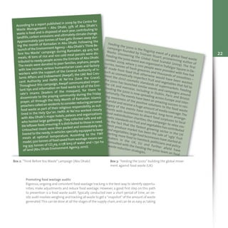 Feeding the 5000 is the flagship event of a global food waste
campaign founded by Tristram Stuart, prizewinning author of
Waste: Uncovering the Global Food Scandal (2009). The first
Feeding the 5000 event was organized inTrafalgar Square in De-
cember 2009, where 5 000 people were provided with free hot
curries, tonnes of fresh groceries and thousands of smoothies –
all made from food that otherwise would have been wasted,
such as cosmetically imperfect fruit and vegetables that fail to
meet the strict cosmetic standards of supermarkets. Feeding
the 5000 has launched similar events and campaigns around
the UK and overseas, including in Dublin, Paris and Bristol.
Feeding the 5000 is now spreading across Europe and inter-
nationally.The events have been an amazing success in rais-
ing awareness of the positive solutions to the food waste
scandal and receive a huge amount of media coverage.The
legacy of the events have included: long-term arrange-
ments with businesses to divert food surpluses to local
food redistribution charities; the campaign to relax cos-
metic standards on fruit and vegetables has contributed
to the fact that the fastest growing sector in the UK
fresh produce market has been the sale of ‘ugly’ fruit
and vegetables;large food businesses have started di-
verting more food to livestock; politicians and policy-
makers in the UK, EU and further afield have
consulted with the Feeding the 5000 team on food
waste reduction strategies.
Box 2: "Think Before You Waste" campaign (Abu Dhabi) Box 3: “Feeding the 5000” building the global move-
ment against food waste (UK)
According to a report published in 2009 by the Centre for
Waste Management – Abu Dhabi, 33% of Abu Dhabi’s
waste is food and is disposed of each year, contributing to
landfills, carbon emissions and ultimately climate change.
Approximately 500 tonnes of food gets thrown away dur-
ing the month of Ramadan in Abu Dhabi. Following the
launch of the Environment Agency – Abu Dhabi‘s ‘Think Be-
fore You Waste’ campaign during Ramadan, 49 405 hot
meals, 18 tons of rice and 100 cold meal parcels were dis-
tributed to needy people across the Emirate of Abu Dhabi.
The meals were donated to poor families, orphans, people
with low income, various humanitarian cases and factory
workers with the support of the General Authority of Is-
lamic Affairs and Endowment (Awqaf), the UAE Red Cres-
cent Authority and Hefth Al Ne’ma (Save the Grace).
Throughout this campaign, Awqaf communicated impor-
tant tips and information on food waste to all of the Emi-
rate’s imams (leaders of the mosques), for them to
disseminate to the praying community during the Friday
prayer, all through the Holy Month of Ramadan. Islamic
preachers called on residents to consider reducing personal
food waste as part of their religious responsibility, as out-
lined in the Holy Qur'an. Hefth Al Ne’ma worked closely
with Abu Dhabi’s major hotels, palaces and organizations
who hosted large gatherings. They collected safe and edi-
ble leftover food,ensuring it is distributed to those in need.
Untouched meals were then packed and immediately de-
livered to the needy,in vehicles specially equipped to keep
meals at optimal temperature. According to the FWF
model,500 tonnes of food saved from wastage means sav-
ing 935 tonnes of CO2eq, 0.178 km3 of water and 1 730 ha
of land (Abu Dhabi Environment Agency, 2010).
Promoting food wastage audits
Rigorous, ongoing and consistent food wastage tracking is the best way to identify opportu-
nities, make adjustments and reduce food wastage. However, a good first step on this path
to prevention is a food waste audit. Typically conducted over a short period of time, an on-
site audit involves weighing and tracking all waste to get a “snapshot” of the amount of waste
generated.This can be done at all the stages of the supply chain,and can be as easy as taking
22
 