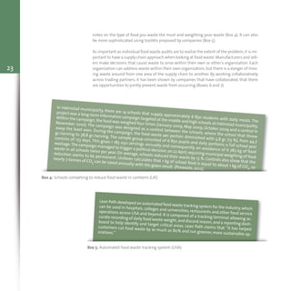 23
notes on the type of food you waste the most and weighting your waste (Box 4). It can also
be more sophisticated using toolikts proposed by companies (Box 5).
As important as individual food waste audits are to realize the extent of the problem,it is im-
portant to have a supply chain approach when looking at food waste.Manufacturers and sell-
ers make decisions that cause waste to arise within their own or other’s organization. Each
organization can address waste within their own organization, but there is a danger of mov-
ing waste around from one area of the supply chain to another. By working collaboratively
across trading partners, it has been shown by companies that have collaborated, that there
are opportunities to jointly prevent waste from occurring (Boxes 6 and 7).
Box 4: Schools competing to reduce food waste in canteens (UK)
In Halmstad municipality, there are 14 schools that supply approximately 6 850 students with daily meals. The
project was a long-term information campaign targeted at the middle and high schools at Halmstad municipality.
Within the campaign, the food was weighed four times (January 2009, May 2009, October 2009 and a control in
November 2010). The campaign was designed as a contest between the schools, where the school that threw
away the least won. During the campaign, the food waste per portion diminished with 5,8 gr. (13 %), from 44,7
gr./serving to 38,8 gr./serving. The sample group consisted of 6 850 pupils and daily portions; a full school year
consists of 173 days. This gives 1 185 050 servings annually and consequently an avoidance of 6 783 kg of food
wastage.The campaign managed to trigger a political decision,on 22 April,requiring municipal weighting of food
waste in all schools twice per year. On average, schools reduced their waste by 13 %. Controls also show that the
reduction seems to be permanent. Unilever calculates that 1 kg of school food is equal to about 1 kg of CO2, so
nearly 7 tonnes of CO2 can be saved annually with the given result (Prewaste, 2012).
Box 5: Automated food waste tracking system (USA)
Lean Path developed an automated food waste tracking system for the industry,whichcan be used in hospitals, colleges and universities, restaurants and other food service
operations across USA and beyond. It is composed of a tracking terminal allowing ac-curate recording of daily food waste weight,and discard reason,and a reporting dash-
board to help identify and target critical areas. Lean Path claims that “it has helpedcustomers cut food waste by as much as 80% and run greener, more sustainable op-erations.”
 