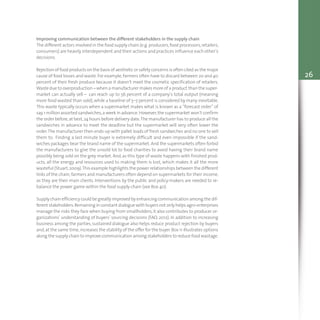 26
Improving communication between the different stakeholders in the supply chain
The different actors involved in the food supply chain (e.g.producers,food processors,retailers,
consumers) are heavily interdependent and their actions and practices influence each other’s
decisions.
Rejection of food products on the basis of aesthetic or safety concerns is often cited as the major
cause of food losses and waste.For example,farmers often have to discard between 20 and 40
percent of their fresh produce because it doesn’t meet the cosmetic specification of retailers.
Waste due to overproduction – when a manufacturer makes more of a product than the super-
market can actually sell – can reach up to 56 percent of a company’s total output (meaning
more food wasted than sold),while a baseline of 5–7 percent is considered by many inevitable.
This waste typically occurs when a supermarket makes what is known as a “forecast order” of
say,1 million assorted sandwiches,a week in advance.However,the supermarket won’t confirm
the order before,at best,24 hours before delivery date.The manufacturer has to produce all the
sandwiches in advance to meet the deadline but the supermarket will very often lower the
order.The manufacturer then ends-up with pallet loads of fresh sandwiches and no one to sell
them to. Finding a last minute buyer is extremely difficult and even impossible if the sand-
wiches packages bear the brand name of the supermarket.And the supermarkets often forbid
the manufacturers to give the unsold lot to food charities to avoid having their brand name
possibly being sold on the grey market. And,as this type of waste happens with finished prod-
ucts, all the energy and resources used to making them is lost, which makes it all the more
wasteful (Stuart,2009).This example highlights the power relationships between the different
links of the chain;farmers and manufacturers often depend on supermarkets for their income,
as they are their main clients. Interventions by the public and policy-makers are needed to re-
balance the power game within the food supply chain (see Box 40).
Supply chain efficiency could be greatly improved by enhancing communication among the dif-
ferent stakeholders.Remaining in constant dialogue with buyers not only helps agro-enterprises
manage the risks they face when buying from smallholders,it also contributes to producer or-
ganizations’ understanding of buyers’ sourcing decisions (FAO, 2012). In addition to increasing
business among the parties, sustained dialogue also helps reduce product rejection by buyers
and,at the same time,increases the stability of the offer for the buyer.Box 11 illustrates options
along the supply chain to improve communication among stakeholders to reduce food wastage.
 