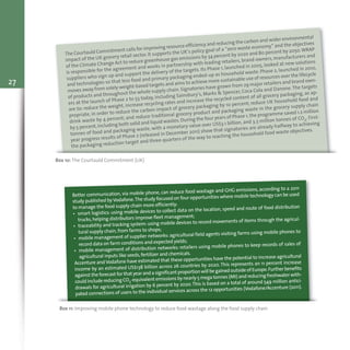 Box 10: The Courtauld Commitment (UK)
The Courtauld Commitment calls for improving resource efficiency and reducing the carbon and wider environmental
impact of the UK grocery retail sector. It supports the UK’s policy goal of a “zero waste economy” and the objectives
of the Climate Change Act to reduce greenhouse gas emissions by 34 percent by 2020 and 80 percent by 2050.WRAP
is responsible for the agreement and works in partnership with leading retailers, brand owners, manufacturers and
suppliers who sign up and support the delivery of the targets. Its Phase 1, launched in 2005, looked at new solutions
and technologies so that less food and primary packaging ended-up as household waste. Phase 2, launched in 2010,
moves away from solely weight-based targets and aims to achieve more sustainable use of resources over the lifecycle
of products and throughout the whole supply chain.Signatories have grown from 29 major retailers and brand own-
ers at the launch of Phase 2 to 53 today, including Sainsbury’s, Marks & Spencer, Coca Cola and Danone.The targets
are to: reduce the weight, increase recycling rates and increase the recycled content of all grocery packaging, as ap-
propriate, in order to reduce the carbon impact of grocery packaging by 10 percent; reduce UK household food and
drink waste by 4 percent; and reduce traditional grocery product and packaging waste in the grocery supply chain
by 5 percent,including both solid and liquid wastes.During the four years of Phase 1,the programme saved 1.2 million
tonnes of food and packaging waste, with a monetary value over US$3.1 billion, and 3.3 million tonnes of CO2. First-
year progress results of Phase 2 (released in December 2011) show that signatories are already halfway to achieving
the packaging reduction target and three-quarters of the way to reaching the household food waste objectives.
27
Box 11: Improving mobile phone technology to reduce food wastage along the food supply chain
Better communication, via mobile phone, can reduce food wastage and GHG emissions, according to a 2011
study published byVodafone.The study focused on four opportunities where mobile technology can be used
to manage the food supply chain more efficiently:
• smart logistics: using mobile devices to collect data on the location, speed and route of food distribution
trucks,helping distributors improve fleet management;
• traceability and tracking system:using mobile devices to record movements of items through the agricul-
tural supply chain,from farms to shops;
• mobile management of supplier networks:agricultural field agents visiting farms using mobile phones to
record data on farm conditions and expected yields;
• mobile management of distribution networks: retailers using mobile phones to keep records of sales of
agricultural inputs like seeds,fertilizer and chemicals.
Accenture and Vodafone have estimated that these opportunities have the potential to increase agricultural
income by an estimated US$138 billion across 26 countries by 2020. This represents an 11 percent increase
against theforecast for that yearandasignificant proportionwillbegainedoutsideofEurope.Furtherbenefits
could include reducing CO2-equivalent emissions by nearly 5 mega tonnes (Mt) and reducing freshwater with-
drawals for agricultural irrigation by 6 percent by 2020.This is based on a total of around 549 million antici-
pated connections of users to the individual services across the 12 opportunities (Vodafone/Accenture (2011).
 
