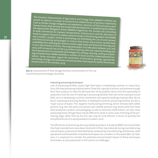 31
Box 15: Improvement of food storage facilities and promotion of the use
of post-harvest technologies (Gambia)
The Gambia’s Departments of Agriculture and Energy have adopted a holistic ap-proach to address a number of environment-related issues of primary importance,such as climate change mitigation and adaptation,reduction of GHG emissions,post-
harvest losses,food security and sustainable development.In establishing the Nation-
ally Appropriate Mitigation Action (NAMA) Programme, the Gambia has committedto wide investments to improve transportation infrastructure and the allocation of
funds to support research to address adverse trends in the farming system.But NAMAalso includes a project aimed at promoting and facilitating the use of post-harvestand food processing technologies to reduce food losses and enhance quality-foodavailability,thus reducing the need to convert virgin lands and forests for farming and,
in turn, the emission of GHGs.The proposed project is to take place between 2012 and2025,with an overall cost of US$ 3.25 million covering,inter alia,capacity building andthe improvement of sustainable technologies for cooling, cleaning, sorting and pack-
ing harvested food. NAMA identifies a number of issues and the related potential so-lutions. Some examples regard the protection of premature grazing, appropriate
harvesting,storage,and utilization and preservation techniques to reduce food losses(Government of the Gambia, 2012).
Improving processing techniques
Lack of processing facilities causes high food losses in developing countries. In many situa-
tions,the food processing industry doesn’t have the capacity to process and preserve enough
fresh farm produce to meet the demand. Part of the problem stems from the seasonality of
production and the cost of investing in processing facilities that will not be used year-round
(FAO, 2011). In developing countries, investment and capacity-building initiatives (Box 16) are
key to improving processing facilities. In developed countries, processing facilities are also a
major source of waste. This happens mainly during trimming, which removes both edible
portions (e.g. skin, fat, peels, end pieces) and inedible portions (e.g. bones, pits) from food.
Over-production, product and packaging, as well as technical malfunctions, can also cause
processing losses, though these may be difficult to avoid.In some cases, trimming at the pro-
cessing stage, rather than by the end user, may be more efficient in terms of quantity lost
and potential use of scrap by-products (Gunders, 2012).
The efficiencies of processing also vary widely by product. A study byWRAP (2010), estimates
that food manufacturers lose about 16 percent of their raw materials during manufacturing,
amounting to 23 percent of total food losses produced by manufacturing, distribution, retail
operations and households.Innovative techniques can cut down on this waste (Box 17).How-
ever, it is important to consider the potential environmental impact of these techniques
themselves, as discussed earlier in the section on challenges.
 