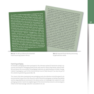 H. J. Heinz, a major American food processing company,
redesigned its sauce-packing process to fill machines di-
rectly from intermediate holding tanks instead of using
lining bags. Each year, it had disposed of some 3 000
used plastic lining bags,all of which still contained some
residual amounts of sauce. The new process saves 40
metric tonnes of combined sauce and plastic waste.
At Musgrave–United Biscuits, cakes are currently deliv-
ered to four depots twice a week and stock-held for store
picking and they have a wastage of 39 percent by value.
Finding a method to reduce the time cakes spend in
stock and give them a longer shelf-life can prevent ap-
proximately 14 tonnes of waste per year. An initiative
has proposed not leaving the cake in the depot for
more than one day, which would allow for promo-
tional sales, improve availability and remove waste.
The key constraint is that this initiative also calls for
additional transport costs, which need to be fac-
tored into the overall commercial and environmen-
tal plan. Different options need to be considered
to make it economically,environmentally and so-
cially an acceptable initiative (Institute of Gro-
cery Distribution, 2013; Gunders, 2012).
Box 16: The African Alliance for Improved
Food Processing (Eastern Africa)
Box 17: Improved food industry processing
to generate less waste
The AAIFP, a USAID-funded project, is designed to assist
the transformation of the food processing sector in
African countries. The Alliance offers technical support
and training to improve the business performance of
food processing firms and increase availability of high
quality nutritious and safe foods for local populations,
including the most vulnerable. Other global food com-
panies and food industry associations will be mobilized
to build local capacity under AAIFP Associate Awards.
Local food processors and sector entities are supported
to improve business practices and meet food safety and
quality standards. Alliance engagement with food
processors will result in expanded market access for
smallholder farmers,producer organizations,traders and
other businesses. The Alliance directly increases the
availability of nutritious foods such as ready-to-use ther-
apeutic food and other products targeted to vulnerable
populations. This type of operation strengthens the be-
ginning of the supply chain and creates shorter chains
which can serve to reduce food losses in developing
countries, therefore improving food security and lower-
ing environmental impact.
Improving packaging
For decades, packaging has been portrayed as the ultimate symbol of industrial society’s ex-
cessive consumption. Packaging professionals, who work to reduce food waste, extend shelf-
life and reduce the consumption of packaging materials,are spearheading a mindset change.
Indeed, if packaging is part of the environmental issue of food discard, it can also be part of
the solution by preventing waste (Box 18).
This means that when developing new packaging,particular attention should be given to its
environmental impact from the resources used to build the packaging,including recyclability
and bio-degradability.As mentioned in the above section on challenges,the impacts of a new
packaging solution need to be weighed against the environmental,economic and social gains
linked to the food wastage reduction associated to its use.
32
 