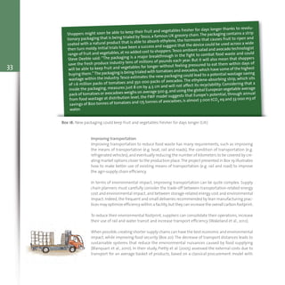 33
Box 18: New packaging could keep fruit and vegetables fresher for days longer (UK)
Shoppers might soon be able to keep their fruit and vegetables fresher for days longer thanks to revolu-
tionary packaging that is being trialed by Tesco, a famous UK grocery chain.The packaging contains a strip
coated with a natural product that is able to absorb ethylene, the hormone that causes fruit to ripen and
then turn moldy. Initial trials have been a success and suggest that the device could be used across a wide
range of fruit and vegetables,at no added cost to shoppers.Tesco ambient salad and avocado technologist
Steve Deeble said: “The packaging is a major breakthrough in the fight to combat food waste and could
save the fresh produce industry tens of millions of pounds each year. But it will also mean that shoppers
will be able to keep fruit and vegetables for longer without feeling pressured to eat them within days of
buying them.”The packaging is being trialed with tomatoes and avocados,which have some of the highest
wastage within the industry.Tesco estimates the new packaging could lead to a potential wastage saving
of 1.6 million packs of tomatoes and 350 000 packs of avocados. The ethylene-absorbing strip, which sits
inside the packaging, measures just 8 cm by 4.5 cm and will not affect its recyclability. Considering that a
pack of tomatoes or avocadoes weighs on average 500 g,and using the global European vegetable average
from food wastage at distribution level, the FWF model suggests that Europe’s potential, through annual
savings of 800 tonnes of tomatoes and 175 tonnes of avocadoes,is almost 3 000 tCO2 eq and 33 000 m3 of
water.
Improving transportation
Improving transportation to reduce food waste has many requirements, such as improving
the means of transportation (e.g. boat, rail and roads), the condition of transportation (e.g.
refrigerated vehicles),and eventually reducing the number of kilometers to be covered by cre-
ating market options closer to the production place.The project presented in Box 19 illustrates
how to make better use of existing means of transportation (e.g. rail and road) to improve
the agri-supply chain efficiency.
In terms of environmental impact, improving transportation can be quite complex. Supply
chain planners must carefully consider the trade-off between transportation-related energy
cost and environmental impact,and between storage-related energy cost and environmental
impact. Indeed, the frequent and small deliveries recommended by lean manufacturing prac-
tices may optimize efficiency within a facility,but they can increase the overall carbon footprint.
To reduce their environmental footprint, suppliers can consolidate their operations, increase
their use of rail and water transit and increase transport efficiency (Wakeland et al., 2012).
When possible,creating shorter supply chains can have the best economic and environmental
impact, while improving food security (Box 20).The decrease of transport distances leads to
sustainable systems that reduce the environmental nuisances caused by food supplying
(Blanquart et al., 2010). In their study, Pretty et al. (2005) assessed the external costs due to
transport for an average basket of products, based on a classical procurement model with
 