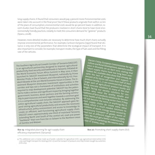 34
long supply chains.It found that consumers would pay 3 percent more if environmental costs
were taken into account in the final price3.But if these products originate from within 20 km
of the place of consumption, environmental costs would be 90 percent lower. In addition, re-
cent studies have found that the producers involved in short chains tend to have more envi-
ronmentally friendly practices,notably to meet the consumers demand for “greener” products
(Spanu, 2008).
However, more detailed studies are necessary to determine how much short chains actually
improve environmental performance. For example, Carlsson-Kanyama (1997) found that dis-
tance is only one of the parameters that determine the ecological impact of transport. It is
also important to consider,for example,transport modes,the type of fuel used and the filling
rate of the vehicles.
Dacian Cioloş, European Commissioner for Agri-
culture and Rural Development,opened a confer-
ence in Brussels, on 20 April 2012, stating that
“short supply chains have too long been over-
looked.Yet, available data show that already, de-
spite the lack of recognition and support, 15
percent of EU farms sell more than half of their
produce locally. (…) I am convinced that selling a
larger part of agricultural produce locally will
bring concrete solutions to many of the chal-
lenges facing our society: solutions for con-
sumers who, value the quality, wealth and
traditions of farm products;solutions for the eco-
nomic health of the farming sector. Even if they
will not become the norm, or anything like it,
short supply chains do create extra value
added, which is much needed. Solutions to
problems of waste. Energy waste caused by
unnecessary transport of goods; waste of
food lost at different stages of the supply
chain.We must get a better understanding
of this type of marketing.We need to redis-
cover it" (Cioloş, 2012).
Box 19: Integrated planning for agri-supply chain
efficiency improvement (Tanzania)
Box 20: Promoting short supply chains (EU)
The Southern Agricultural Growth Corridor ofTanzania (SAGCOT)
is an agricultural partnership designed to improve agricultural
productivity,food security and livelihoods inTanzania.Initiated at
the World Economic Forum Africa Summit in May 2010, it then
launched its SAGCOT Investment Blueprint, nationally by Prime
Minister Pinda,in Dar el Salaam,and internationally by H.E. Pres-
ident Kikwete at the 2011World Economic Forum in Davos.The In-
vestment Blueprint showcases investment opportunities in the
corridor and lays-out a framework of institutions and activities
required to reap development potential. SAGCOT has the poten-
tial to make a serious and significant impact by bringing together
government, business, donor partners and the farming commu-
nity to pool resources and work together towards a common goal.
It is a comprehensive and inclusive initiative. By addressing the
entire agricultural supply chain, the SAGCOT approach goes be-
yond raising agricultural productivity and ensures the necessary
infrastructure, policy environment and access to knowledge to
create an efficient, well-functioning agricultural supply chain.
SAGCOT covers approximately one-third of mainland Tanzania,
extending North and South of the central rail, road and power
“backbone” that runs from Dar es Salaam to the Northern areas
of Zambia and Malawi.
3 This additional cost is mainly made up of public subsidies for agriculture (US$ 1.43), agricultural externalities (US$
1.25),road freight transport for retailing (US$ 1.17) and the transport of products once they’ve been bought by customers
(US$ 0.63).
 