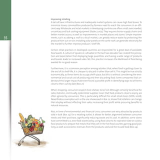 35
Improving retailing
A lack of basic infrastructures and inadequate market systems can cause high food losses.To
minimize losses, commodities produced by farmers need to reach the consumers in an effi-
cient way.Wholesale and retail markets in developing countries are often small,overcrowded,
unsanitary and lack cooling equipment (Kader, 2005).They require shorter supply chains and
better market access, as well as improvements in market places and stores. Simple improve-
ments, such as adding a roof to a local market, can greatly reduce waste by protecting the
produce from sun or rain. Installing solar panels on the same roof can generate electricity for
the market to further improve produces’ shelf life.
Certain retail practices in developed countries are responsible for a great deal of avoidable
food waste. A culture of opulence cultivated in the last two decades has created the percep-
tion and expectation that displaying large quantities and having a wide range of products
and brands leads to increased sales. Yet, this practice increases the likelihood of food being
wasted for no good reason.
Furthermore, it is a common perception among retailers that, when food is getting closer to
the end of its shelf-life, it is cheaper to discard it rather than sell it.This might be true strictly
economically, as these items do occupy shelf-space, but this is without considering the envi-
ronmental and social cost of producing and then discarding food. Some companies that un-
derstand this larger impact have even found a possible profit in identifying ways to sell items
close to their use-by date (Box 21).
When shopping, consumers expect store shelves to be full. Although certainly beneficial for
sales statistics, continually replenished supplies mean that food products close to expiry are
often ignored by consumers. This is particularly difficult for small retail stores (SEPA, 2008).
Nevertheless,examples such as the one showcased in Box 22,shows that retailers can change
their display without affecting their sales, increasing their profit while procuring benefits to
natural resources.
Also, in time of environmental and financial crisis, consumers are very attracted by products
sold in bulk (Box 23). For a retailing outlet, it allows for better alignment between consumer
needs and their purchase, significantly reducing waste and its cost. In addition, some stores
have committed to a zero-food-waste-policy,using food close to its expiration date or surplus
food products to prepare hot meals that they sell in the hot food counter, gaining good pub-
licity, as well as economic revenues from the products sold and the reused food (Box 24).
 