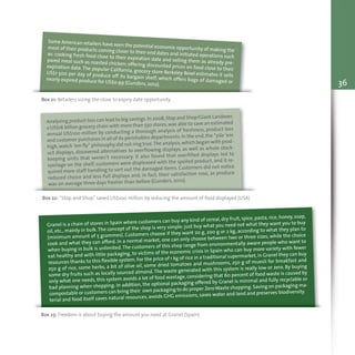 36
Box 21: Retailers sizing the close to expiry date opportunity
Some American retailers have seen the potential economic opportunity of making themost of their products coming closer to their end dates and initiated operations such
as: cooking fresh food close to their expiration date and selling them as already pre-
pared meal such as roasted chicken; offering discounted prices on food close to their
expiration date. The popular California, grocery store Berkeley Bowl estimates it sells
US$1 500 per day of produce off its bargain shelf, which offers bags of damaged or
nearly expired produce for US$0.99 (Gunders, 2012).
Box 22: “Stop and Shop” saved US$100 million by reducing the amount of food displayed (USA)
Analyzing product loss can lead to big savings.In 2008,Stop and Shop/Giant Landover,
a US$16 billion grocery chain with more than 550 stores,was able to save an estimated
annual US$100 million by conducting a thorough analysis of freshness, product loss
and customer purchases in all of its perishables departments.In the end,the “pile ‘em
high,watch ‘em fly” philosophy did not ring true.The analysis,which began with prod-
uct displays, discovered alternatives to overflowing displays, as well as whole stock-
keeping units that weren’t necessary. It also found that overfilled displays led to
spoilage on the shelf, customers were displeased with the spoiled product, and it re-
quired more staff handling to sort out the damaged items. Customers did not notice
reduced choice and less-full displays and, in fact, their satisfaction rose, as produce
was on average three days fresher than before (Gunders, 2012).
Box 23: Freedom is about buying the amount you need at Granel (Spain)
Granel is a chain of stores in Spain where customers can buy any kind of cereal, dry fruit, spice, pasta, rice, honey, soap,
oil, etc., mainly in bulk.The concept of the shop is very simple: just buy what you need not what they want you to buy
(minimum amount of 5 grammes). Customers choose if they want 20 g, 200 g or 2 kg, according to what they plan to
cook and what they can afford. In a normal market, one can only choose between two or three sizes, while the choice
when buying in bulk is unlimited.The customers of this shop range from environmentally aware people who want to
eat healthy and with little packaging, to victims of the economic crisis in Spain who can buy more variety with fewer
resources thanks to this flexible system. For the price of 1 kg of rice in a traditional supermarket,in Granel they can buy
250 g of rice, some herbs, a bit of olive oil, some dried tomatoes and mushrooms, 250 g of muesli for breakfast and
some dry fruits such as locally sourced almond. The waste generated with this system is really low or zero. By buying
only what one needs, this system avoids a lot of food wastage, considering that 60 percent of food waste is caused by
bad planning when shopping. In addition, the optional packaging offered by Granel is minimal and fully recyclable or
compostable or customers can bring their own packaging to do proper ZeroWaste shopping.Saving on packaging ma-
terial and food itself saves natural resources, avoids GHG emissions, saves water and land and preserves biodiversity.
 