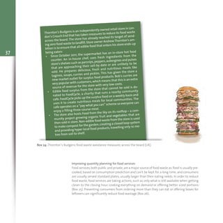 37
Box 24: Thornton’s Budgens food waste avoidance measures across the board (UK)
Thornton's Budgens is an independently owned retail store in Lon-
don’s Crouch End that has taken measures to reduce its food waste
across the board.The store has already reached its target of send-
ing zero food waste to landfill.Store owner AndrewThornton's am-
bition is to ensure that all edible food that enters his store ends-up
being eaten:
• Since October 2011, the supermarket has an in-store hot food
counter. An in-house chef, uses fresh ingredients from the
store's shelves such as parsnips,peppers,aubergines and pulses
that are approaching their sell-by date or are unlikely to be
sold. He prepares delicious, fresh and nutritious meals like
tagines, soups, curries and pickles. This has given the store a
new market outlet for surplus food products. Bob's curries are
very popular with customers,which means that this is an extra
source of revenue for the store with very low costs.
• Edible food surplus from the store that cannot be sold is do-
nated to FoodCycle, a charity that runs a nearby community
cafe.FoodCycle picks up the surplus food on a weekly basis and
uses it to create nutritious meals for local communities. The
cafe operates on a “pay what you can” scheme so everyone can
enjoy a filling three-course meal.
• The store also hosts Food from the Sky on its rooftop – a com-
munity project growing organic fruit and vegetables that are
then sold in store.Non-edible food waste from the store is used
to make compost for the garden,creating a closed loop system
and providing hyper local food products, travelling only 10 me-
tres from soil to shelf.
Improving quantity planning for food services
Food services,both public and private,are a major source of food waste as:food is usually pre-
cooked, based on consumption prediction and can’t be kept for a long time; and consumers
are usually served standard plates, usually larger than their eating needs. In order to reduce
food waste, food services are taking actions, such as only what is still available when getting
closer to the closing hour, cooking everything on demand or offering better sized portions
(Box 25). Preventing consumers from ordering more than they can eat or offering boxes for
leftovers can significantly reduce food wastage (Box 26).
 