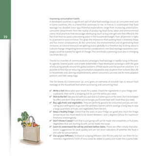 39
Improving consumption habits
In developed countries,a significant part of total food wastage occurs at consumer level,and
in some countries, this is a trend that continues to rise. In France, it is estimated that food
wastage has doubled since 1947. Potential explanations range from increasing urbanization,
consumer detachment from the reality of producing food (time, labor and environmental
costs),retail practices that encourage overbuying (such as buy-one-get-one-free offers) to the
fact that food occupies a decreasing place in the household budget, from 38 percent in 1960
to 25 percent in 2007 in France.This gives the impression that wasting food is relatively cheap
and has minor consequences. At the same time, the environmental cost of generating food
increases, as natural resources are getting scarce globally. It is therefore key to bring about a
cultural change.Integrating environmental considerations into food wastage awareness cam-
paigns could be a powerful agent of change.This constitutes a pressing issue also in emerging
countries (Box 27).
Thanks to a number of communications campaigns,food wastage is rapidly rising in the pub-
lic agenda. Several public and private stakeholders have developed campaigns with the goal
of educating people around the global problem of food waste and the positive solutions. It is
possible to find tips on reducing consumption adapted to any situation from schools (Box 28)
to households and catering establishments,where consumers can now ask for more adapted
portions and take-away bags.
The list below (EU Commission (a), 2011) gives an overview of possible tips to reduce food
wastage at the household level when purchasing and consuming food:
v Write a list! Menu plan your meals for a week. Check the ingredients in your fridge and
cupboards, then write a shopping list for just the extras you need.
v Sticktothelist!Takeyourlist withyouandsticktoit whenyou'reinthestore.Don't betempted
by offers and don't shop when you're hungry;you'll come back with more than you need.
v Buy ugly fruits and vegetables. They are perfectly good to be consumed and you are indi-
cating your willingness to go over the aesthetic barriers which could go a long way to save
a large quantities of fruits and vegetables from the bin.
v Keep a healthy fridge. Check that the seals on your fridge are good and check the fridge
temperature too. Food needs to be stored between 1 and 5 degrees Celsius for maximum
freshness and longevity.
v Don't throw it away! Fruit that is just going soft can be made into smoothies or fruit pies.
Vegetables that are starting to wilt can be made into soup.
v Learn to understand the sell-by and best-before dates. These are often simply manufac-
turers’ suggestions for peak quality and are not strict indicators of whether the food is
still safe for consumption.
v Use up your leftovers. Instead of scraping leftovers into the bin, why not use them for to-
morrow's ingredients? A bit of tuna could be added to pasta and made into a pasta bake.
 