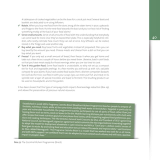40
A tablespoon of cooked vegetables can be the base for a crock pot meal. Several book and
booklet are dedicated to re-using leftovers.
v Rotate.When you buy new food from the store,bring all the older items in your cupboards
and fridge to the front.Put the new food towards the back and you run less risk of finding
something moldy at the back of your food stores!
v Serve small amounts. Serve small amounts of food with the understanding that everybody
can come back for more once they've cleared their plate.This is especially helpful for chil-
dren, who rarely estimate how much they can eat at once. Any leftovers can be cooled,
stored in the fridge and used another day.
v Buy what you need. Buy loose fruits and vegetables instead of prepacked, then you can
buy exactly the amount you need. Choose meats and cheese from a deli so that you can
buy what you want.
v Freeze! If you only eat a small amount of bread, then freeze it when you get home and
take out a few slices a couple of hours before you need them. Likewise, batch cook foods
so that you have meals ready for those evenings when you are too tired to cook.
v Turn it into garden food. Some food waste is unavoidable, so why not set up a compost
bin for fruit and vegetable peelings. In a few months you will end up with rich, valuable
compost for your plants.If you have cooked food waste,then a kitchen composter (bokashi
bin) will do the trick. Just feed it with your scraps (you can even put fish and meat in it),
sprinkle over a layer of special microbes and leave to ferment. The resulting product can
be used on houseplants and in the garden.
It has been shown that this type of campaign both impacts food wastage reduction (Box 29)
and allows the preservation of precious natural resources.
Box 27: The Cozinha Kitchen Programme (Brazil)
Established in 2008, SESI's Programa Cozinha Brasil (Brazilian Kitchen Programme) teaches people to prepare af-fordable, nutritious meals, while at the same time avoiding food waste in the kitchen. Targeted in particular topoor and vulnerable households, the programme teaches participants to use all parts of food, rather than justtossing items such as stems,seeds or leaves in the bin.Mobile learning kitchens pair nutritionists with chefs whooffer recipes that meet nutrition goals but also please food tastes,while respecting regional food preferences,pro-duce and cooking techniques.The FAO Director-General José Graziano da Silva and President of SESI's governingNational Council,Jair Meneguelli,signed an agreement which commits the two organizations to working togetherto adapt the model for deployment elsewhere in Latin America and Africa. "Each year 1.3 billion metric tonnes offood goes to waste.By promoting food and education we can reduce this waste and improve diets," said Grazianoda Silva. Added Meneguelli: "The Programa Cozinha Brasil is a model that has worked very well for us at home,and with FAO's support I am confident that it can be adapted to local contexts and cultures and will have a positiveimpact in people's lives."
 