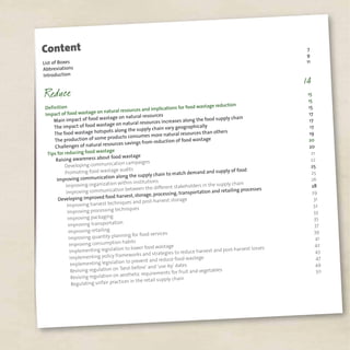 List of Boxes
7
Abbreviations
9
Introduction
11
Definition
15
Impact of food wastage on natural resources and implications for food wastage reduction
15
Main impact of food wastage on natural resources
15
The impact of food wastage on natural resources increases along the food supply chain
17
The food wastage hotspots along the supply chain vary geographically
17
The production of some products consumes more natural resources than others
17
Challenges of natural resources savings from reduction of food wastage
19
Tips for reducing food wastage
20
Raising awareness about food wastage
20
Developing communication campaigns
21
Promoting food wastage audits
22
Improving communication along the supply chain to match demand and supply of food
25
Improving organization within institutions
25
Improving communication between the different stakeholders in the supply chain
26
Developing improved food harvest, storage, processing, transportation and retailing processes
28
Improving harvest techniques and post-harvest storage
29
Improving processing techniques
31
Improving packaging
32
Improving transportation
33
Improving retailing
35
Improving quantity planning for food services
37
Improving consumption habits
39
Implementing legislation to lower food wastage
41
Implementing policy frameworks and strategies to reduce harvest and post-harvest losses
42
Implementing legislation to prevent and reduce food wastege
43
Revising regulation on ‘best-before’ and ‘use-by’ dates
47
Revising regulation on aesthetic requirements for fruit and vegetables
49
Regulating unfair practices in the retail supply chain
50
Content
 