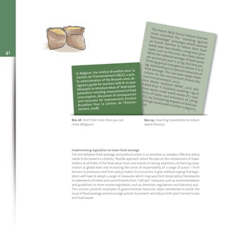 41
The French NGO France Nature Environ-
ment launched the “coaching against
food wastage” campaign, which coached
30 French families to reduce their food
waste over two months, using basic prin-
ciples such as the ones described above.
While the national average of food waste
per person per year is 20 kg, the best per-
forming group managed to reduce it to 6
kg,representing a 70 percent reduction of
food wastage. This can have major impli-
cations for the environment (France Na-
ture Environnement, 2012).
Zero Waste Scotland (WWF, 2011) esti-
mated that, in Scotland, avoiding 1 kg of
food waste could avoid waste of 1 000
litres of water and emissions of 3.8 kg
CO2 eq.Considering impacts on land use
change could avoid a further 0.9kg CO2
eq.
Box 28: Don’t bite more than you can
chew (Belgium)
Box 29: Coaching households to reduce
waste (France)
In Belgium, the Institut Bruxellois pour la
Gestion de l’Environnement (IBGE), a pub-
lic administration of the Brussels area, de-
signed a guide for teachers with 8–10 year
old pupils,to introduce ideas of food waste
prevention including measurement of food
consumption, discussion of consequences
and measures for improvement (Institut
Bruxellois Pour la Gestion de l’Environ-
nement, 2008).
Implementing legislation to lower food wastage
The link between food wastage and political action is as sensitive as complex. Effective policy
needs to be based on a holistic, flexible approach which focuses on the involvement of stake-
holders at all levels of the food value chain and invests in raising awareness, enhancing coop-
eration at global level and increasing the sense of responsibility of a range of actors – from
farmers to producers and from policy-makers to consumers.It goes without saying that legis-
lators will have to adopt a range of measures which may vary from broad policy frameworks
to statements of intent and commitments,from “soft law” measures,such as recommendation
and guidelines, to more incisive legislation, such as directives, regulations and statutory acts.
This section presents examples of governmental measures taken worldwide to tackle the
issue of food wastage and encourage actions to prevent and reduce both post-harvest losses
and food waste.
 