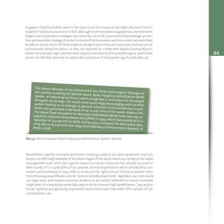 44
It appears that the further down in the value chain the measures are taken, the more there is
scope for “hard law” provisions.In fact,although recommendations,guidelines,commitments,
targets and cooperation strategies are certainly crucial for a successful food wastage preven-
tion and reduction strategy,it cannot be denied that businesses and consumers are more likely
to take an active role in the food waste challenge if:preventive and reduction practices are an
economically attractive option; or they are required to comply with legally binding require-
ments.For example,high collection fees based on the volume of household organic waste have
proven an effective incentive to reduce the production of food waste significantly (Box 32).
Box 32: Volume-based Radio Frequency Identification System (Korea)
The Korean Ministry of the Environment has driven pilot projects throughoutthe country, installing the Volume-based Radio Frequency Identification (RFID)system on collecting containers which charge fees in accordance to the weightof organic waste bags.The results were surprisingly encouraging,with the RFIDsystem leading to an average 25 percent reduction in household food waste,which also generated a decrease of up to one-third of the waste disposal fee.The classic fixed-fee system for Municipal Solid Waste (MSW) collection was re-placed by a Volume Based Waste Fee (VBWF) in 1995, which had already led to areduction of 13.9 percent in MSW and by 2004, increased the food waste recy-cling rate to 67.7 percent over 1994 levels (Ministry of Environment, Republic ofKorea, 2006).
Nonetheless, specific normative provisions imposing a duty to act upon people are most pre-
ferred and effectively workable at the lower stages of the waste hierarchy,namely at the waste
management level, when the highest impact on natural resources has already occurred. In
other words, if it is quite difficult to conceive normative provisions which directly force con-
sumers and businesses to buy, order or serve just the right amount of food or prevent them
from throwing away leftovers and be “environmentally responsible”,legislators can more easily
use legal tools and impose economic burdens as an indirect deterrent to waste. Examples
might refer to compulsory waste data reports for businesses, high landfill levies, “pay-as-you-
throw” systems and, generally, any market-based instrument that reflect the real cost of nat-
ural resources use.
 