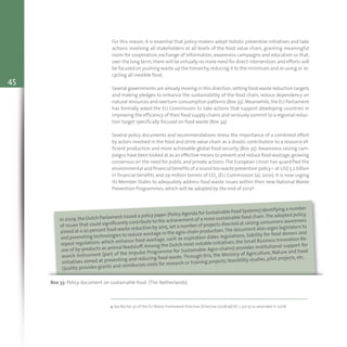 45
For this reason, it is essential that policy-makers adopt holistic preventive initiatives and take
actions involving all stakeholders at all levels of the food value chain, granting meaningful
room for cooperation, exchange of information, awareness campaigns and education so that,
over the long term,there will be virtually no more need for direct intervention,and efforts will
be focused on pushing waste up the hierarchy,reducing it to the minimum and re-using or re-
cycling all inedible food.
Several governments are already moving in this direction,setting food waste reduction targets
and making pledges to enhance the sustainability of the food chain, reduce dependency on
natural resources and overturn consumption patterns (Box 33).Meanwhile,the EU Parliament
has formally asked the EU Commission to take actions that support developing countries in
improving the efficiency of their food supply chains and seriously commit to a regional reduc-
tion target specifically focused on food waste (Box 34).
Several policy documents and recommendations stress the importance of a combined effort
by actors involved in the food and drink value chain as a drastic contribution to a resource ef-
ficient production and more achievable global food security (Box 35). Awareness raising cam-
paigns have been looked at as an effective means to prevent and reduce food wastage,growing
consensus on the need for public and private actions.The European Union has quantified the
environmental and financial benefits of a sound bio-waste prevention policy – at US$ 5.2 billion
in financial benefits and 29 million tonnes of CO2 (EU Commission (a), 2010). It is now urging
its Member States to adequately address food waste issues within their new National Waste
Prevention Programmes, which will be adopted by the end of 20134.
Box 33: Policy document on sustainable food (The Netherlands)
In 2009,the Dutch Parliament issued a policy paper (Policy Agenda for Sustainable Food Systems) identifying a number
of issues that could significantly contribute to the achievement of a more sustainable food chain.The adopted policy,
aimed at a 20 percent food waste reduction by 2015,set a number of projects directed at raising consumers awareness
and promoting technologies to reduce wastage in the agro-chain production.The document also urges legislators to
repeal regulations which enhance food wastage, such as expiration dates regulations, liability for food donors and
use of by-products as animal feedstuff. Among the Dutch most notable initiatives, the Small Business Innovation Re-
search instrument (part of the Impulse Programme for Sustainable Agro-chains) provides institutional support for
initiatives aimed at preventing and reducing food waste.Through this, the Ministry of Agriculture, Nature and Food
Quality provides grants and reimburses costs for research or training projects, feasibility studies, pilot projects, etc.
4 See Recital 30 of the EU Waste Framework Directive (Directive 2008/98/EC L 312/3) as amended in 2008.
 