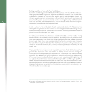 47
Revising regulation on ‘best-before’ and ‘use-by’ dates
Expiration date labeling standards for food constitute a major bone of contention in the cru-
sade against food waste. Legislators (especially in developed countries) have adopted over-
zealous safety standards for expiration date labeling and are now being asked to revise the
relevant regulations, as well as issue clearer and more flexible guidelines for businesses and
consumers.The goal is to avoid uncertainty over the meaning of “use-by” and “best-before”
dates and, ultimately, reduce the tremendous amount of waste due to the confusion gener-
ated among consumers over food expiration dates.
In fact, a national survey conducted in the U.K. has shown that only half of the consumers
identify the use-by date as the best indicator for food safety (Growth from Knowledge,2009).
Furthermore, the research has found that up to 20 percent of household food waste is due to
consumer misunderstanding of date labels.
In addition,a considerable amount of food waste is to be linked to a common practice among
food businesses – the so called “rule of the one-third”.According to this rule,processed foods
must reach the suppliers in up to one-third of their shelf-life time,in order to allow consumers
to have a wide choice of very fresh products relatively far from the expiration date.If products
fail to be delivered by the first third of their shelf-life, many retailers will reject the delivery
and return the items to producers,thus creating unnecessary wastage of absolutely safe and
quality food.
This situation has led some governments to undertake a revision of both distribution/retailing
practices (Box 36) and the use of date labels in an attempt to avoid confusion among con-
sumers and reduce food wastage along the value chain.Furthermore,in its recently approved
Resolution (Box 34 above), the European Parliament asked the Commission to take a number
of measures in order to reduce food waste upstream, such as dual-date labeling (sell-by and
use-by), and discounted sale of foods close to their expiry date and of damaged goods5, as
well as improved instructions for consumers on how to best store perishable products. How-
ever,it should be borne in mind that sell-by and display-until indications have been shown to
create confusion among consumers, therefore their ban would certainly contribute to a sig-
nificant reduction of waste (Box 37).
5 Point 30 of the European Parliament Resolution on how to avoid food wastage: strategies for a more efficient food
chain in the EU (2011/2175(INI)).
 