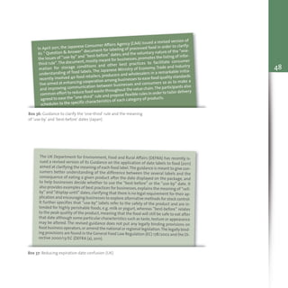 48
Box 36: Guidance to clarify the ‘one-third’ rule and the meaning
of ‘use-by’ and ‘best-before’ dates (Japan)
In April 2011, the Japanese Consumer Affairs Agency (CAA) issued a revised version of
its “ Question & Answer” document for labeling of processed food in order to clarify:
the issues of “use-by” and “best-before” dates; and the voluntary nature of the “one-
third rule”.The document,mostly meant for businesses,promotes the listing of infor-
mation for storage conditions and other best practices to facilitate consumer
understanding of food labels. The Japanese Ministry of Economy, Trade and Industry
recently involved 40 food retailers, producers and wholesalers in a remarkable initia-
tive aimed at enhancing cooperation among businesses to ease food quality standards
and improving communication between businesses and consumers so as to make a
common effort to reduce food waste throughout the value chain.The participants also
agreed to ease the “one-third” rule and propose flexible rules in order to tailor delivery
schedules to the specific characteristics of each category of products.
Box 37: Reducing expiration date confusion (UK)
The UK Department for Environment, Food and Rural Affairs (DEFRA) has recently is-
sued a revised version of its Guidance on the application of date labels to food (2011)
aimed at clarifying the meaning of each food label.The guidance is meant to give con-
sumers better understanding of the difference between the several labels and the
consequence of eating a given product after the date displayed on the package, and
to help businesses decide whether to use the “best-before” or the “use-by” date. It
also provides examples of best practices for businesses,explains the meaning of “sell-
by” and “display-until” dates,clarifying that there is no legal requirement for their ap-
plication and encouraging businesses to explore alternative methods for stock control.
It further specifies that “use-by” labels refer to the safety of the product and are in-
tended for highly perishable foods, e.g. milk or yogurt, whereas ”best-before” relates
to the peak quality of the product, meaning that the food will still be safe to eat after
that date although some particular characteristics such as taste,texture or appearance
may be altered. The revised guidance does not put any legally binding provisions on
food business operators,or amend the national or regional legislation.The legally bind-
ing provisions are found in the General Food Law Regulation (EC) 178/2002 and the Di-
rective 2000/13/EC (DEFRA (a), 2011).
 