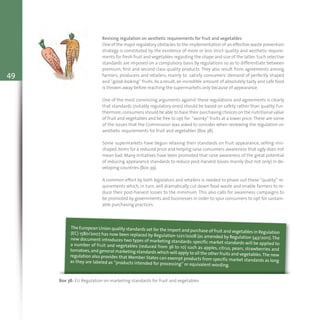 49
Revising regulation on aesthetic requirements for fruit and vegetables
One of the major regulatory obstacles to the implementation of an effective waste prevention
strategy is constituted by the existence of more or less strict quality and aesthetic require-
ments for fresh fruit and vegetables regarding the shape and size of the latter.Such selective
standards are imposed on a compulsory basis by regulations so as to differentiate between
premium, first and second class quality products. They also result from agreements among
farmers, producers and retailers, mainly to satisfy consumers’ demand of perfectly shaped
and “good-looking” fruits. As a result, an incredible amount of absolutely tasty and safe food
is thrown away before reaching the supermarkets only because of appearance.
One of the most convincing arguments against these regulations and agreements is clearly
that standards (notably regulatory ones) should be based on safety rather than quality. Fur-
thermore,consumers should be able to base their purchasing choices on the nutritional value
of fruit and vegetables and be free to opt for “wonky” fruits at a lower price.These are some
of the issues that the Commission was asked to consider when reviewing the regulation on
aesthetic requirements for fruit and vegetables (Box 38).
Some supermarkets have begun relaxing their standards on fruit appearance, selling mis-
shaped items for a reduced price and helping raise consumers awareness that ugly does not
mean bad. Many initiatives have been promoted that raise awareness of the great potential
of reducing appearance standards to reduce post-harvest losses mainly (but not only) in de-
veloping countries (Box 39).
A common effort by both legislators and retailers is needed to phase out these “quality” re-
quirements which, in turn, will dramatically cut down food waste and enable farmers to re-
duce their post-harvest losses to the minimum. This also calls for awareness campaigns to
be promoted by governments and businesses in order to spur consumers to opt for sustain-
able purchasing practices.
Box 38: EU Regulation on marketing standards for fruit and vegetables
The European Union quality standards set for the import and purchase of fruit and vegetables in Regulation(EC) 1580/2007 has now been replaced by Regulation 1221/2008 (as amended by Regulation 543/2011).Thenew document introduces two types of marketing standards: specific market standards will be applied toa number of fruit and vegetables (reduced from 36 to 10) such as apples, citrus, pears, strawberries andtomatoes,and general marketing standards which will apply to all the other fruits and vegetables.The newregulation also provides that Member States can exempt products from specific market standards as longas they are labeled as “products intended for processing” or equivalent wording.
 