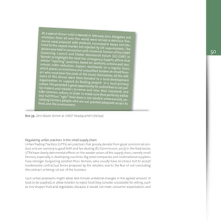 50
Box 39: Zero Waste dinner at UNEP Headquarters (Kenya)
At a special dinner held in Nairobi in February 2012, delegates andministers from all over the world were served a delicious five-course meal prepared with products harvested in Kenya and des-tined to the export market but rejected by UK supermarkets. Thedinner was held in connection with Universal Session of the UNEPGoverning Council and Global Ministerial Forum (GC-GMF) inNairobi to highlight the food loss emergency. Experts affirm thatsimilar “rejecting” practices, based on aesthetic criteria and last-minute order reduction, happen worldwide on a regular basiswhich places an enormous and unjustified burden on small farm-ers who must bear the costs of the losses themselves. All the left-overs of this dinner were then donated to a local developmentorganization, to support its feeding project in a local primaryschool.This provided a great opportunity for authorities to ask pol-icy-makers and retailers to revise and relax their standards andtake common actions in order to make sure that perfectly edibleand nutritious “ugly” food does is not wasted unnecessarily, pe-nalizing farmers, people who are not granted adequate access tofood, and the environment.
Regulating unfair practices in the retail supply chain
Unfair Trading Practices (UTPs) are practices that grossly deviate from good commercial con-
duct and are contrary to good faith and fair dealing (EU Commission,2013).In the food sector,
UTPs have clearly detrimental effects on the weaker actors of the supply chain,namely small
farmers, especially in developing countries. Big retail companies and multinational suppliers
have stronger bargaining position than farmers, who usually have no choice but to accept
burdensome contractual terms proposed by the retailers, due to the fear of not concluding
the contract or being cut out of the business.
Such unfair provisions might allow last minute unilateral changes in the agreed amount of
food to be supplied, or allow retailers to reject food they consider unsuitable for selling, such
as mis-shapen fruit and vegetables, because it would not meet consumer expectations and
 