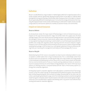 53
Definition
Reuse is usually defined as using an object or material again,either for its original purpose or for a
similar purpose, without significantly altering the physical form of the object or material.What
distinguishesreusingandrecyclingisthat thelatteraltersthephysicalformofanobjectormaterial.
Reuse is generally preferred to recycling because it consumes less energy and resources than recy-
cling.Reusingfoodwastemainlyinvolvesredistributingit toalternativemarketsand,forexample,
using surplus for new business options,for charities,to clearance houses,or for animal feed.
Impact on natural resources
Reuse vs Reduce
As already shown above, the major impact of food wastage, in terms of natural resources use,
happens at the agricultural production stage. The further down the supply chain the food
wastage happens.the more natural resources already have been used and,therefore,the higher
the wastage of natural resources. Governments, policy-makers and industries primarily focus
on reusing and recycling and recovering in order to divert as much food waste as possible from
landfills and comply with regulatory waste recycling and GHG emissions reduction targets.
However,in terms of reducing the environmental,social and economic impacts of food wastage,
avoiding food wastage in the first place has much greater potential of resource efficiency sav-
ings than just improving the management and disposal of food wastage after it occurs.
Reuse vs Recycle
Redistributing food fit for human consumption to lower income individuals before it is lost
or wasted is a better option than using it to feed animals. This is undoubtedly correct from
an ethical and social perspective, considering the high and rising numbers of hungry people
in both developed and developing countries.Reuse,and to a lesser extent recycle,are favorable
from an environmental point of view, as it avoids putting additional stress on natural re-
sources to produce biomass for animal feed or energy feedstock.The “worst” of the two reuse
options (i.e. feeding animals) is compared below with the “best” of the recovery options (i.e.
energy from anaerobic digestion).
Sending food waste to anaerobic digestion nominally replaces conventional fossil fuel energy
sources, so that the carbon savings are represented by the greenhouse gases that would have
been emitted by generating the same amount of energy conventionally. On the other side, the
carbon saved by giving food waste to pigs comes from avoiding to produce conventional pig feed
made from grainsandpulses,whichrequires tractors tobe driven,land tobe ploughedandagro-
chemicals to be manufactured. It appears that feeding swill is 63 percent more efficient than
sending food waste for anaerobic digestion.
 