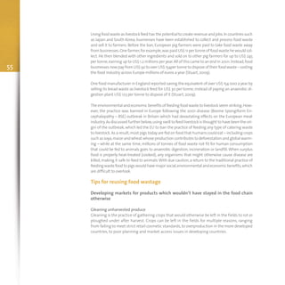 55
Using food waste as livestock feed has the potential to create revenue and jobs.In countries such
as Japan and South Korea, businesses have been established to collect and process food waste
and sell it to farmers. Before the ban, European pig farmers were paid to take food waste away
from businesses.One farmer,for example,was paid US$ 11 per tonne of food waste he would col-
lect.He then blended with other ingredients and sold on to other pig farmers for up to US$ 245
per tonne,earning up to US$ 1.2 millions per year.All of this came to an end in 2001.Instead,food
businessesnowpayfromUS$92 tooverUS$154per tonne todisposeof theirfoodwaste–costing
the food industry across Europe millions of euros a year (Stuart,2009).
One food manufacturer in England reported saving the equivalent of over US$ 154 000 a year by
selling its bread waste as livestock feed for US$ 30 per tonne,instead of paying an anaerobic di-
gestion plant US$ 123 per tonne to dispose of it (Stuart,2009).
Theenvironmentalandeconomicbenefitsoffeedingfoodwaste tolivestockseemstriking.How-
ever, the practice was banned in Europe following the 2001 disease (Bovine Spongiform En-
cephalopathy – BSE) outbreak in Britain which had devastating effects on the European meat
industry.As discussed further below,using swill to feed livestock is thought to have been the ori-
gin of the outbreak, which led the EU to ban the practice of feeding any type of catering waste
to livestock.As a result,most pigs today are fed on food that humans could eat – including crops
such as soya,maize and wheat whose production contributes to deforestation and global warm-
ing – while at the same time, millions of tonnes of food waste not fit for human consumption
that could be fed to animals goes to anaerobic digestion, incineration or landfill.When surplus
food is properly heat-treated (cooked), any organisms that might otherwise cause disease are
killed,making it safe to feed to animals.With due caution,a return to the traditional practice of
feedingwastefood topigswouldhavemajorsocial,environmentalandeconomicbenefits,which
are difficult to overlook.
Tips for reusing food wastage
Developing markets for products which wouldn’t have stayed in the food chain
otherwise
Gleaning unharvested produce
Gleaning is the practice of gathering crops that would otherwise be left in the fields to rot or
ploughed under after harvest. Crops can be left in the fields for multiple reasons, ranging
from failing to meet strict retail cosmetic standards,to overproduction in the more developed
countries, to poor planning and market access issues in developing countries.
 