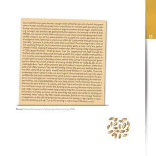 56
Box 41: The useful business of gleaning and preserving (USA)
Learning that every year farmers plough under almost 50 percent of what they growwhen market conditions make them unprofitable to harvest, pack and ship, a Cali-fornia man saw an enormous surplus of organic produce and an eager market look-ing to buy it, but a scarcity of good distribution options. He teamed up with Bi-RiteMarket and several other California businesses to create minimally processed,shelf-stable products out of this extra produce. He bought the surplus produce at a re-duced price from California farmers,in an effort to “capture the food at its very bestmoment,” preserve it,and sell it under their new label:The Gleaning Project.One ofthe Gleaning Project’s first experiments was green garlic, a crop that’s less perish-able than most,making it the perfect starter crop.After buying 127 kg of green garlicat US$2.75 per half kilo – US$0.50 lower than the target price but high enough forthe farmer to pay for labour and still make a profit.The project sent the main portionto a nearby commercial kitchen where it became 260 jars of green garlic pesto. Asmaller portion went to local preservers, where they turned it into 85 jars of greengarlic pickles. Now, both products are being sold at Bi-Rite for US$9.99 per jar. Ac-cording to Bain, “each of the partners got pretty close to equal portions of the finalsale price of the product.” No one will see big money this year,but without the proj-ect, that 127 kg of green garlic would have become fertilizer in the fields. Plans areunderway to turn apricots into jam and August’s booming tomato crop into sauceand then to look back and determine which products were most successful.The pro-ject’s success hinges on a number of factors and players, highlighting the intercon-nectedness and unpredictability of a local food system.The farmer may have only afew days to alert Bi-Rite of a surplus, and then there will be the need to find a com-mercial kitchen that can handle the pickling or preserving. Because many commer-cial kitchens have multiple week-long waiting lists, the companies associated withthe project will play a crucial role by providing the space and skills for pickling onextremely short notice. The FWF model estimates, based on the average footprintof vegetables in the USA at the production phase,that saving 127 kg of garlic is equiv-alent to avoiding 306 kg CO2eq and wasting 12 m3 of water (Shanker, 2012).
 