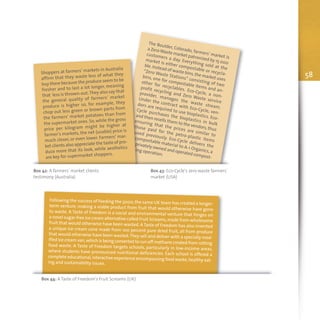 58
The Boulder, Colorado, farmers' market is
a ZeroWaste market patronized by 15 000
customers a day. Everything sold at the
market is either compostable or recycla-
ble.Instead of waste bins,the market uses
“Zero Waste Stations” consisting of two
bins, one for compostable items and an-
other for recyclables. Eco-Cycle, a non-
profit recycling and Zero Waste service
provider, manages the waste stream.
Under the contract with Eco-Cycle, ven-
dors are required to use bioplastics. Eco-
Cycle purchases the bioplastics in bulk
and then resells them to the vendors,thus
ensuring that the prices are similar to
those paid for the petro-plastic items
used previously. Eco-Cycle delivers the
compostable material to A-1 Organics, a
privately owned and operated compost-
ing operation.
Box 42: A farmers’ market clients
testimony (Australia)
Box 43: Eco-Cycle's zero waste farmers'
market (USA)
Shoppers at farmers’ markets in Australia
affirm that they waste less of what they
buy there because the produce seem to be
fresher and to last a lot longer, meaning
that less is thrown-out.They also say that
the general quality of farmers’ market
produce is higher so, for example, they
chop out less green or brown parts from
the farmers’ market potatoes than from
the supermarket ones. So, while the gross
price per kilogram might be higher at
farmer’s markets, the net (usable) price is
much closer, or even lower. Farmers’ mar-
ket clients also appreciate the taste of pro-
duce more that its look, while aesthetics
are key for supermarket shoppers.
Following the success of Feeding the 5000, the same UK team has created a longer-term venture, making a viable product from fruit that would otherwise have goneto waste. A Taste of Freedom is a social and environmental venture that hinges ona novel sugar-free ice cream alternative called Fruit Screams,made from wholesomefruit that would otherwise have been wasted. A Taste of Freedom has also inventeda unique ice-cream cone made from 100 percent pure dried fruit, all from producethat would otherwise have been wasted.They sell and deliver with a specially mod-ified ice cream van,which is being converted to run off methane created from rottingfood waste. A Taste of Freedom targets schools, particularly in low-income areas,where students have pronounced nutritional deficiencies. Each school is offered acomplete educational,interactive experience encompassing food waste,healthy eat-ing and sustainability issues.
Box 44: A Taste of Freedom’s Fruit Screams (UK)
 