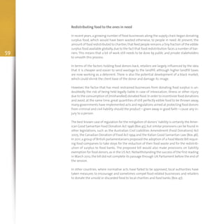 59
Redistributing food to the ones in need
In recent years,a growing number of food businesses along the supply chain began donating
surplus food, which would have been wasted otherwise, to people in need. At present, the
amount of food redistributed to charities that feed people remains a tiny fraction of the edible
surplus food available globally,due to the fact that food redistribution faces a number of bar-
riers. This means that a lot of work still needs to be done by public and private stakeholders
to smooth this process.
In terms of the factors holding food donors back, retailers are largely influenced by the idea
that it is cheaper and easier to send wastage to the landfill, although higher landfill taxes
are now working as a deterrent. There is also the potential development of a black market,
which could shrink the client base of the donor and damage its image.
However, the factor that has most restrained businesses from donating food surplus is un-
doubtedly the risk of being held legally liable in case of intoxication, illness or other injury
due to the consumption of (mishandled) donated food.In order to incentivize food donations
and avoid, at the same time, great quantities of still perfectly edible food to be thrown away,
many governments have implemented acts and regulations aimed at protecting food donors
from criminal and civil liability should the product – given away in good faith – cause any in-
jury to a person.
The best known case of regulation for the mitigation of donors’ liability is certainly the Amer-
ican Good Samaritan Food Donation Act 1996 (Box 45),but similar provisions can be found in
other legislations, such as the Australian Civil Liabilities Amendment (Food Donations) Act
2005, the Canadian Donation of Food Act 1994 and the Italian Good Samaritan Law (Box 46).
In 2011,a group of British parlamentarians proposed the adoption of a FoodWaste Bill requir-
ing food companies to take steps for the reduction of their food waste and for the redistrib-
ution of surplus to food banks. The proposed bill would also make provisions on liability
exemption for food donors,as in the US Act.Notwithstanding the success of the first reading
in March 2012, the bill did not complete its passage through UK Parliament before the end of
the session.
In other countries, where normative acts have failed to be approved, local authorities have
taken measures to encourage and sometimes compel food-related businesses and retailers
to donate the unsold or discarded food to local charities and food banks (Box 47).
 