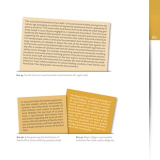 Box 45: The Bill Emerson Good Samaritan Food Donation Act 1996 (USA)
This act protects food donors from both “civil and criminal liability arising from the
nature,age,packaging or condition of apparently wholesome food or apparently fit
grocery products.”This means that food donors will not be liable for what they give
away,except in cases of gross negligence or intentional misconduct.This bill is now
backed by the Federal Food Donation Act 2008, which contains provisions aimed at
supporting the work of food banks and charities that collect food and redistribute
it to needy people, while it reiterates the exemption from liability for donors. Also,
large companies are allowed to deduct the cost of the donated food against tax.
Furthermore,community food providers,local authorities and health agencies usu-
ally offer a number of solutions and hints for donors to protect themselves from li-
ability claims through, for example, establishing operational standards, handling
procedures and sound product tracking systems.They also issue guidelines and ma-
terial to train staff and volunteers on the best ways to ensure that donated food
stays fresh and safe until consumed.For example,the state of Minnesota has estab-
lished the ‘Food Safety Guidelines for Onsite Feeding Locations, Food Shelves and
Food Banks’ that duly guides community food providers.
The Mayor of the small municipality of
Herstal, Belgium, has added a condition
for supermarkets to receive an environ-
mental permit. The condition obliges
them to donate their surplus food to food
banks.If they refuse or fail to comply,their
environmental permit would be with-
drawn. This made people aware of the
enormous quantities of food wasted
daily in every supermarket.The initiative
has been welcomed by most supermar-
kets of the municipality.
Box 46: Rules governing the distribution of
foodstuff for social solidarity purposes (Italy)
Box 47: Mayor obliges supermarkets
to donate their food surplus (Belgium)
In 2003,the Italian Parliament approved a
law that enables schools, supermarkets,
canteens and restaurants to donate all
their leftovers and surplus to people in
need. Notably, the law (Law of 25 June
2003, n. 155) exempts food donors from
any burden regarding the issue of infor-
mation after the delivery of food to chari-
ties and food banks, and from liability for
the storage, transport and use of donated
food.
60
 