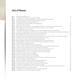 7
List of Boxes
Box 1: Love Food Hate Waste (UK) 20
Box 2: “Think Before You Waste” campaign (Abu Dhabi) 21
Box 3: “Feeding the 5000” building the global movement against food waste (UK) 21
Box 4: Schools competing to reduce food waste in canteens (UK) 22
Box 5: Automated food waste tracking system (USA) 23
Box 6: Joining forces to efficiently reduce food wastage (UK) 23
Box 7: “Wise Up on Waste” Toolkit 23
Box 8: Reducing post-harvest losses and improving smallholders’ income from cassava (Cameroon) 24
Box 9: Improving access to retail with centralized dairy collection centers (Zambia) 24
Box 10: The Courtauld Commitment (UK) 26
Box 11: Improving mobile phone technology to reduce food wastage along the food supply chain 26
Box 12: Improved rice bag protects stored rice from moisture, pests and rats and keeps rice seeds viable (Philippines) 28
Box 13: Solar drying saves children and the environment (West Africa) 29
Box 14: Best harvesting practices for farmers (Sub-Saharan Africa) 29
Box 15: Improvement of food storage facilities and promotion of the use of post-harvest technologies (Gambia) 30
Box 16: The African Alliance for Improved Food Processing (Eastern Africa) 31
Box 17: Improved food industry processing to generate less waste 31
Box 18: New packaging could keep fruit and vegetables fresher for days longer (UK) 32
Box 19: Integrated planning for agri-supply chain efficiency improvement (Tanzania) 33
Box 20: Promoting short supply chains (EU) 33
Box 21: Retailers sizing the close to expiry date opportunity 35
Box 22: “Stop and Shop” saved US$100 million by reducing the amount of food displayed (USA) 35
Box 23: Freedom is about buying the amount you need at Granel (Spain) 35
Box 24: Thornton’s Budgens food waste avoidance measures across the board (UK) 36
Box 25: Adapting portions size to consumer needs in restaurants (Portugal) 37
Box 26: The Modern Pantry – You can’t manage what you can’t measure (UK) 37
Box 27: The Cozinha Kitchen Programme (Brazil) 39
Box 28: Don’t bite more than you can chew (Belgium) 40
Box 29: Coaching households to reduce waste (France) 40
Box 30: Framework Law for Mother Earth and Holistic Development to Live Well (Bolivia) 42
Box 31: The Crusade Against Hunger (Mexico) 42
Box 32: Volume-based Radio Frequency Identification System (Korea) 43
Box 33: Policy document on sustainable food (The Netherlands) 44
Box 34: European Parliament Resolution on how to avoid food wastage 45
Box 35: EU Commission Roadmap to a Resource-Efficient Europe 45
Box 36: Guidance to clarify the ‘one-third’ rule and the meaning of ‘use-by’ and ‘best-before’ dates (Japan) 47
Box 37: Reducing expiration date confusion (UK) 47
Box 38: EU Regulation on marketing standards for fruit and vegetables 48
Box 39: Zero Waste dinner at UNEP Headquarters (Kenya) 49
 