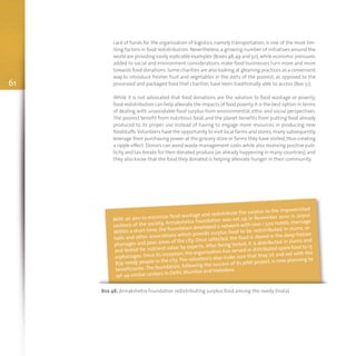 Lack of funds for the organization of logistics, namely transportation, is one of the most lim-
iting factors in food redistribution. Nevertheless, a growing number of initiatives around the
world are providing easily replicable examples (Boxes 48,49 and 50),while economic pressures
added to social and environment considerations make food businesses turn more and more
towards food donations.Some charities are also looking at gleaning practices as a convenient
way to introduce fresher fruit and vegetables in the diets of the poorest, as opposed to the
processed and packaged food that charities have been traditionally able to access (Box 51).
While it is not advocated that food donations are the solution to food wastage or poverty,
food redistribution can help alleviate the impacts of food poverty.It is the best option in terms
of dealing with unavoidable food surplus from environmental, ethic and social perspectives.
The poorest benefit from nutritious food, and the planet benefits from putting food already
produced to its proper use instead of having to engage more resources in producing new
foodstuffs.Volunteers have the opportunity to visit local farms and stores;many subsequently
leverage their purchasing power at the grocery store or farms they have visited,thus creating
a ripple effect. Donors can avoid waste management costs while also receiving positive pub-
licity and tax breaks for their donated produce (as already happening in many countries),and
they also know that the food they donated is helping alleviate hunger in their community.
61
Box 48: Annakshetra Foundation redistributing surplus food among the needy (India)
With an aim to minimize food wastage and redistribute the surplus to the impoverished
sections of the society, Annakshetra Foundation was-set up in November 2010 in Jaipur.
Within a short time, the foundation developed a network with over 1 500 hotels, marriage
halls and other associations which provide surplus food to be redistributed in slums, or-
phanages and poor areas of the city. Once collected, the food is stored in the deep freezer
and tested for nutrient value by experts. After being tested, it is distributed in slums and
orphanages. Since its inception, the organization has served or distributed spare food to 15
879 needy people in the city. The volunteers also make sure that they sit and eat with the
beneficiaries.The foundation, following the success of its pilot project, is now planning to
set up similar centers in Delhi, Mumbai and Vadodara.
 