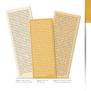 In March 2010, the Mayor of London
announced that the London Waste
and Recycling Board would be work-
ing with the FareShare Community
Food Network,a charity specialized in
the collection of food waste that is
past its date limit but still edible.
Thanks to the municipality sup-
port through a US$636 000 grant,
FareShare constructed a ware-
house to hold the food products
and distribute meals to the un-
derprivileged population of Lon-
don. FareShare has operated as
an independent charity since
2004, with 17 locations around
the UK. The Community Food
Network includes over 700
local charities and organiza-
tions which receive FareShare
food and other support. The
redistribution of food al-
ready helped businesses re-
duce carbon emissions by 13
950 tonnes in 2008–2009.
Thanks to the new ware-
house, almost 800 tonnes
of food will be diverted
from London’s waste
stream, and over 3 500
tonnes of CO2
eq will be
kept from entering Lon-
don’s atmosphere. This
new depot will supply
almost 30 charities with
food by the end of its
first year – the equiva-
lent of over 800 000
meals for the vulnera-
ble.
62
Parker Farms in Oak Grove,Virginia,USA,
has welcomed gleaning groups since the
late 1980s, to gather what is left after
harvests. According to the farm man-
ager, the biggest value to the farm is
that product raised for the purpose of
consumption is actually consumed. He
also explained that much of the food
gleaners do gather was initially left be-
hind for purely cosmetic reasons – a
curved cucumber or a sparse ear of
corn, even though once sliced, no one
would ever know it once was curved.
During warmer months,groups from
Bread for the City's programme
called Glean for the City travel to
Parker Farms with volunteers to
gather discarded or overlooked
produce, sometimes collecting
up to 900 kg in a single trip.This
collection of different kind of
produce such as apples, sweet
corn, squash and broccoli
greatly improve the nutri-
tional content of food shel-
ter meals,while making the
best use of the natural re-
sources used to create
this food.The FWF model
calculates that, given
the average footprint of
vegetables in USA at
the production level,saving 900 kg of pro-duce is equivalent tosaving 2 173 kgCO2eq and 85 000m3 of water .
Last Minute Market (LMM) is a proj-
ect that links shops and producers
who have unsold food which would
otherwise be discarded,with people
and charities that need food. Origi-
nating in Bologna, it is active in
more than 40 Italian towns, with
two new projects under develop-
ment in Argentina and Brazil. LMM
offers services to enterprises and in-
stitutions in order to prevent and
reduce waste production at its ori-
gin.It also develops innovative serv-
ices for the recovery and reuse of
unsold goods. In 2008, nearly 170
tonnes of good edible food was re-
cuperated from supermarkets alone
through LMM, with a value of US$
840 000. Quantitative and qualita-
tive data analysis has shown that
LMM brings about environmental,
economic and social benefits. If
LMM Food were adopted nation-
wide in Italian supermarkets, small
shops and cash and carry shops,the
recuperated products would be
worth more than US$ 1.2 billions.
Furthermore, these products could
provide three meals a day to 636
000 people, or a total of some 580
million meals a year.It is also impor-
tant to underline that – by not
sending these products to the land-
fill, 291 393 tonnes of CO2eq emis-
sions could be spared.
Box 49: Giving vulnerable
Londoners a “fair share” (UK)
Box 50: Last Minute
Market (Italy)
Box 51: Gleaning and improving
nutrition for food banks (USA)
 