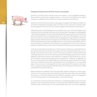 63
Feeding to livestock food not fit for human consumption
The best use of food surplus unfit for human consumption – such as vegetable peelings or
food unsafe for humans due to hygiene reasons – is to use it for animal feed, as this avoids
having to use additional natural resources to produce feed for animals (Box 52).
Despite its environmental and economic advantages,many governments give the health haz-
ard linked to feeding food wastage (swill) to animals primary importance and have imple-
mented regulations that ban the use of certain categories of food waste to feed animals.
Indeed, the practice of swill feeding came to an abrupt end in 2001, when the UK government
concluded that the catastrophic foot-and-mouth disease (Bovine Spongiform Encephalopathy
– BSE) outbreak originated on a farm that was feeding swill to pigs.It turned out that the farmer
had not observed the law on boiling food waste for an hour to kill off pathogens, such as the
foot-and-mouth virus,and the untreated waste he allegedly fed his pigs may have contained il-
legally imported infected meat.The UK government decided to ban swill feeding and adopted
the Animal by-Products Amendment (England) Order in 2001. It did not take long for other na-
tional authorities to implement similar measures, and prohibitions on the use of animal by-
products as feedstuff were set also in the EU,USA (state of Texas),Australia and New Zealand.
In the UK, an estimated annual total of 1.7 million tonnes of restaurant, supermarket and in-
dustrial food waste which had been fed to pigs had to find a new destination after 2001. Al-
though some has been fed to pets, most of it has been discarded in landfills. Rather than
imposing a total ban on the use of animal by-products for feeding purposes, there is need for
adequate enforcement measures and inspections of operators responsible for the use, dis-
posal, transport, handling and storage of animal by-products. A relaxation of legislation on
the use of animal proteins for feed for different animal species would contribute to the opti-
mal reuse of residual animal waste. Several government, including the UK, are now taking
steps in this sense, and a new regulation has been approved by the European Commission
that re-introduces the possibility for Member States to use Processed Animal Proteins (PAPs)
as feedstuff for farmed fish (Box 54).
National authorities worldwide have historically taken opposite viewpoints on how to regu-
late the use of animal by-products for feedstuff, so that even states within the same federa-
tion (such as in USA) have implemented very different regulations, either encouraging the
use of animal by-products for feeding purposes, or banning it (Box 55).
It is important to note that restrictive measures on swill feeding apply only to animal by-
products or other products that have been in contact with PAPs (whether cooked or raw).Nev-
ertheless, quite a small fraction of ‘non-contaminated’ food (such as fruit and vegetables)
 