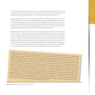 64
actually reach the feeding stage,mainly due to strict regulations on the traceability of animal
residual products and the consequent unwillingness (and sometimes incapacity) of many
businesses to appropriately separate and bundle residual flows (Waarts et al. 2011).
Legislative provisions on the use of animal by-products for feeding purposes need to be re-
vised,in order to ensure a more appropriate balance between hygiene,health and food safety
standards and the urgent necessity of reducing the wastage of valuable natural resources in
terms of land,water and land used to produce great quantities of feed for livestock. A risk as-
sessment on a case-by-case basis (depending on the type of animal residual flows and the
geographical area), might also contribute to avoiding unnecessary waste.
Depending on the product and the relevant local regulation, food waste can be fed directly
to animals, either slightly (sterilized) or heavily (dehydrated) processed. Most animal waste
has to be treated, respecting the relevant standards, in order to prevent the risk of infectious
diseases.The environmental impact (mostly GHG emissions,energy and water use) will then
very much depend on the type of treatment required and the complexity of the procedure.
Nevertheless, feeding food waste to animal is certainly better than having to bear the envi-
ronmental and economic costs of producing new feedstuff and disposing of animal by-prod-
ucts.As explained by Kawashima (2004),swill can also help countries become less dependent
on imported feed products, while lowering their GHG emissions considerably (Box 53).
Box 52: Feeding animals with leftovers (USA)
Rutgers University in New Jersey is home to the third largest student dining operation in the USA. Dining facilities
serve over 3.3 million meals and cater more than 5 000 events each year. Rutgers currently spends more than US$100
000 per year to dispose of leftover food at its four dining halls.It pays a local pig farmer to haul away about 10 tonnes
of food waste per day from the four dining halls.Rutgers boasts one of the best and oldest food recovery programmes
in the country, beginning in the 1960s. After every meal, the staff takes trays from the busing stations to the kitchen
and scrapes food from the dishware into a trough.The trough moves the food, as well as used napkins, into a pulper
which pulverizes the food scraps and removes excess water, reducing the volume by up to 80 percent. The reduced
quantities of waste are deposited in barrels that are stored in a refrigerator until the farmer hauls them to his farm
which is less than 24 kilometers away. Water from the system is recycled to transport more scraps to the pulper. He
uses the pulverized food scraps to feed his hogs and cattle, just as his grandfather did almost 50 years ago. For his
services,the University pays US$30 per tonne,as opposed to the approximately US$60 it pays to haul a tonne of trash
to the landfill. In 2007, this arrangement saved Rutgers more than US$100 000 in hauling costs.While Rutgers incurs
added maintenance costs from using the pulpers and refrigerated storage areas,pulping food scraps on site decreases
the labour and storage space needed for waste management.Feeding food scraps to animals avoids methane,a green-
house gas, generated from landfill disposal. Also, using food waste for animal feed preserves valuable resources, such
as fresh water and arable land, since less feed needs to be produced.
 