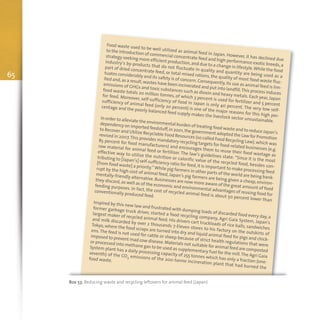65
Box 53: Reducing waste and recycling leftovers for animal feed (Japan)
Food waste used to be well utilized as animal feed in Japan. However, it has declined due
to the introduction of commercial concentrate feed and high performance exotic breeds,a
strategy seeking more efficient production,and due to a change in lifestyle.While the food
industry’s by-products that do not fluctuate in quality and quantity are being used as a
part of dried concentrate feed, or total mixed rations, the quality of most food waste fluc-
tuates considerably and its safety is of concern. Consequently,its use as animal feed is lim-
ited and,as a result,wastes have been incinerated and put into landfill.This process induces
emissions of GHGs and toxic substances such as dioxin and heavy metals. Each year,Japan
food waste totals 20 million tonnes, of which 3 percent is used for fertilizer and 5 percent
for feed. Moreover, self-sufficiency of food in Japan is only 40 percent. The very low self-
sufficiency of animal feed (only 20 percent) is one of the major reasons for this high per-
centage and the poorly balanced feed supply makes the livestock sector unsustainable.
In order to alleviate the environmental burden of treating food waste and to reduce Japan’s
dependency on imported feedstuff,in 2001,the government adopted the Law for Promotion
to Recover and Utilize Recyclable Food Resources (so called Food Recycling Law),which was
revised in 2007.This provides mandatory recycling targets for food-related businesses (e.g.
85 percent for food manufacturers) and encourages them to reuse their food wastage as
raw material for animal feed or fertilizer. The law’s guidelines state: “Since it is the most
effective way to utilize the nutrition or calorific value of the recycled food, besides con-
tributing to [Japan’s] self-sufficiency ratio for feed,it is important to make processing feed
[from food waste] a priority.”While pig farmers in other parts of the world are being bank-
rupt by the high cost of animal feed, Japan’s pig farmers are being given a cheap, environ-
mentally-friendly alternative.Businesses are now more aware of the great amount of food
they discard,as well as of the economic and environmental advantages of reusing food for
feeding purposes. In fact, the cost of recycled animal feed is about 50 percent lower than
conventionally produced feed.
Inspired by this new law and frustrated with dumping loads of discarded food every day, a
former garbage truck driver, started a food recycling company, Agri Gaia System, Japan's
largest maker of recycled animal feed. His drivers cart truckloads of rice balls, sandwiches
and milk discarded by over 2 thousands 7-Eleven stores to his factory on the outskirts of
Tokyo, where the food scraps are turned into dry and liquid animal feed for pigs and chick-
ens.The feed is not used for cattle or sheep because of strict health regulations that were
imposed to prevent mad cow disease.Materials not suitable for animal feed are composted
or processed into methane gas to be used as supplementary fuel for the mill.The Agri Gaia
System plant has a daily processing capacity of 255 tonnes which has only a fraction (one-
seventh) of the CO2 emissions of the 200-tonne incineration plant that had burned the
food waste.
 
