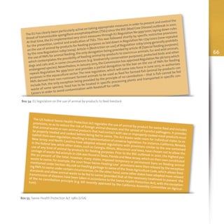 66
Box 54: EU legislation on the use of animal by-products to feed livestock
The EU has clearly been particularly active on taking appropriate measures in order to prevent and control the
threat of transmissible spongiform encephalopathies (TSEs) since the BSE (Mad Cow Disease) outbreak in 2001.
At that time,the EU implemented very strict measures through EU Regulation No 999/2001,laying down rules
for the prevention, control and eradication of TSEs.This was followed shortly by specific restrictive provisions
on the use of animal by-products for feeding purposes as laid down in Regulation No 1774/2002 (now repealed
by the new Regulation 1069/2009). Article 11 [Restriction on use] of Regulation 1069/2009 generally prohibits
the use of PAPs for animal feeding,the only derogation being provided by article 18 [Special feeding purposes]
which contemplates the possibility of feeding animal by-products to zoo/circus animals,fur and wild animals,
dogs and cats and, in some circumstances (e.g. biodiversity conservation purposes), protected birds and other
endangered species).Nevertheless,in January 2013,the Commission has approved Regulation No 56/2013 which
repeals Regulation No 999/2001 and provides a partial derogation to the ban on the use of PAPs for feeding
purposes in the aquaculture sector.The new regulation, which will come into force in June 2013, re-authorizes
PAPs derived from non-ruminant farmed animals to be used as feed for farmed fish (animal by-products can
include fish, the only exception being provided by the principle of no cannibalism – that is fish cannot be fed
waste of same species). Feed has to be treated in specific processing plants and transported in specific con-
tainers in order to avoid contamination with feedstuff for cattle.
Box 55: Swine Health Protection Act 1980 (USA)
The US Federal Swine Health Protection Act regulates the use of animal by-product for swine feed and includes
provisions, so as to reduce the risk of foreign animal diseases and the spread of harmful pathogens. It provides
that animal waste or non-animal products that had contact with raw or improperly cooked meat products must
be properly treated and cooked before being fed to swine.The Act leaves wide room for individual states to es-
tablish their own regulation,resulting in implementation of converse legislation.For instance,California,Nevada,
New Jersey and North Carolina have adopted relaxed regulations with provisions similar to the one contained
in the federal law, while other states, such as Georgia, Illinois,Wisconsin and Iowa, have chosen not to allow the
use of any kind of animal by-products for feeding purposes. Prior to the BSE outbreak in 2001, the highest per-
centage of waste-fed animals in USA was found inTexas,Florida and New Jersey,which on their own constituted
the 50 percent of the total. However, many states imposed temporary or permanent bans on feeding animal
waste to swine; for example, the 2001 Texas Swine-Feeding Law’ provisions were then relaxed by the exception
mentioned under Section 165.026 on Feeding garbage to swine of theTexas Agriculture Code,which allows feed-
ing PAPs to swine under certain circumstances.On the other hand,some other states have adopted more relaxed
standards and allow animal waste to be fed to swine (provided that all the necessary treatment to prevent the
transmission of diseases have been taken in accordance to the Swine Health Protection Act),with the exception
of the no cannibalism principle (e.g. bill recently approved by the California Assembly Committee on Agricul-
ture).
 