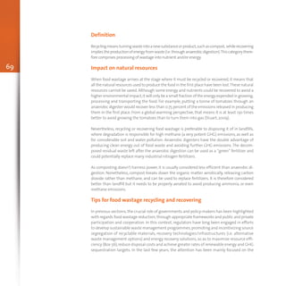 69
Definition
Recyclingmeansturningwasteintoanewsubstanceorproduct,suchascompost, whilerecovering
impliestheproductionofenergyfromwaste(i.e.throughanaerobicdigestion).Thiscategorythere-
fore comprises processing of wastage into nutrient and/or energy.
Impact on natural resources
When food wastage arrives at the stage where it must be recycled or recovered, it means that
all the natural resources used to produce the food in the first place have been lost.These natural
resources cannot be saved. Although some energy and nutrients could be recovered to avoid a
higher environmental impact,it will only be a small fraction of the energy expended in growing,
processing and transporting the food. For example, putting a tonne of tomatoes through an
anaerobic digester would recover less than 0.75 percent of the emissions released in producing
them in the first place. From a global warming perspective, that means it is at least 130 times
better to avoid growing the tomatoes than to turn them into gas (Stuart,2009).
Nevertheless, recycling or recovering food wastage is preferable to disposing it of in landfills,
where degradation is responsible for high methane (a very potent GHG) emissions, as well as
for considerable soil and water pollution. Anaerobic digesters have the double advantage of
producing clean energy out of food waste and avoiding further GHG emissions. The decom-
posed residual waste left after the anaerobic digestion can be used as a “green” fertilizer and
could potentially replace many industrial nitrogen fertilizers.
As composting doesn’t harness power, it is usually considered less efficient than anaerobic di-
gestion. Nonetheless, compost breaks down the organic matter aerobically, releasing carbon
dioxide rather than methane, and can be used to replace fertilizers. It is therefore considered
better than landfill but it needs to be properly aerated to avoid producing ammonia, or even
methane emissions.
Tips for food wastage recycling and recovering
In previous sections, the crucial role of governments and policy-makers has been highlighted
with regards food wastage reduction,through appropriate frameworks and public and private
participation and cooperation. In this context, regulators have long been engaged in efforts
to develop sustainable waste management programmes,promoting and incentivizing source
segregation of recyclable materials, recovery technologies/infrastructures (i.e. alternative
waste management options) and energy recovery solutions, so as to maximize resource effi-
ciency (Box 56),reduce disposal costs and achieve greater rates of renewable energy and GHG
sequestration targets. In the last few years, the attention has been mainly focused on the
 
