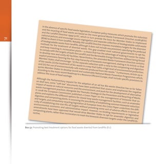 71
In the absence of specific food waste legislation,European policy measures which promote the reduction
and the recycling of food waste are based on the more general Waste Framework Directive 2008/98/EC
and the Landfill Directive 1999/31/EC, which in turn provide the basis for Member States to implement
national policies and encourage source segregation and separate collection of biodegradable solid waste
(BSW) to divert it from landfills.Notably,the Landfill Directive imposes mandatory targets for the diversion
of biodegradable waste from landfills,although it does not include any provisions specifying the preferred
methods for the treatment of diverted waste. This gap enabled most national governments to opt for,
and keep investing in,incineration plants – a choice that has the advantage of making it easier for states
to comply with the targets of both the Landfill and the Renewable Energy Directives without being forced
to develop new and costly AD facilities. Nevertheless, the amended Waste Framework Directive contains
explicit provisions favoring the five-step hierarchy of biowaste management,stating in its Article 22 that
Member States shall encourage:“(i) the separate collection with a view to the composting and digestion
of bio-waste;(ii) the treatment of bio-waste in a way that fulfils a high level of environmental protection;
and (iii) the use of environmentally safe materials produced from bio-waste.” Furthermore, Article 29 re-
quires Member States to develop sound and sustainable National Waste Prevention Programmes which,
according to the more recent Roadmap to a Resource Efficient Europe, shall include specific provisions to
address the issue of food wastage.
Although the Parliamentary request for the adoption of an ad hoc Bio-waste Directive has so far fallen
on deaf ears, some “soft law” documents have been published that assess and emphasize the negative
impact of waste on natural resources and the environment,and push for the development of alternative
waste management practices.Alongside theThematic Strategy on the Prevention and Recycling ofWaste,
in 2008 the European Commission published a Green Paper on the management of biowaste that ex-
plores and explains the different options for closed-loop waste management facilities,such as anaerobic
digestion and composting plants.In assessing the possibility of establishing common biowaste reduction
and targets,and compulsory recycling legislation at European level, the Green Paper underlines the diffi-
culty of establishing one-size-fits-all targets without provoking some sort of adverse effects in terms of
environmental, economic and administrative impact. However, no binding requirements or legislative
amendments have been approved that would drive Member States to opt for anaerobic digestion and
composting plants,rather than incinerators to meet the biowaste diversion targets under the Landfill Di-
rective.
Box 57: Promoting best treatment options for food waste diverted from landfills (EU)
 