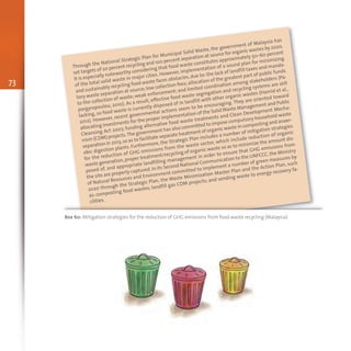 Through the National Strategic Plan for Municipal Solid Waste, the government of Malaysia has
set targets of 20 percent recycling and 100 percent separation at source for organic wastes by 2020.
It is especially noteworthy considering that food waste constitutes approximately 50–60 percent
of the total solid waste in major cities. However, implementation of a sound plan for minimizing
and sustainably recycling food waste faces obstacles,due to: the lack of landfill taxes and manda-
tory waste separation at source;low collection fees;allocation of the greatest part of public funds
to the collection of waste; weak enforcement; and limited coordination among stakeholders (Pa-
pargyropoulou, 2010). As a result, effective food waste segregation and recycling systems are still
lacking, so food waste is currently disposed of in landfill with other organic wastes (Hamid et al.,
2012). However, recent governmental actions seem to be encouraging. They are oriented toward
allocating investments for the proper implementation of the SolidWaste Management and Public
Cleansing Act 2007, funding alternative food waste treatments and Clean Development Mecha-
nism (CDM) projects.The government has also committed to impose compulsory household waste
separation in 2013,so as to facilitate separate treatment of organic waste in composting and anaer-
obic digestion plants. Furthermore, the Strategic Plan includes a number of mitigation strategies
for the reduction of GHG emissions from the waste sector, which include reduction of organic
waste generation,proper treatment/recycling of organic waste so as to minimize the amount dis-
posed of, and appropriate landfilling management in order to ensure that GHG emissions from
the site are properly captured.In its Second National Communication to the UNFCCC, the Ministry
of Natural Resources and Environment committed to implement a number of green measures by
2020 through the Strategic Plan, the Waste Minimization Master Plan and the Action Plan, such
as: composting food wastes; landfill gas CDM projects; and sending waste to energy recovery fa-
cilities.
Box 60: Mitigation strategies for the reduction of GHG emissions from food waste recycling (Malaysia)
73
 