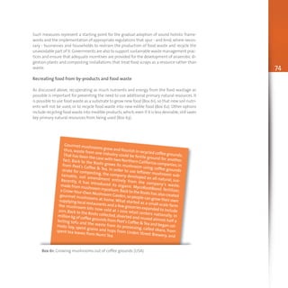 74
Such measures represent a starting point for the gradual adoption of sound holistic frame-
works and the implementation of appropriate regulations that spur - and bind,where neces-
sary - businesses and households to restrain the production of food waste and recycle the
unavoidable part of it.Governments are also to support sustainable waste management prac-
tices and ensure that adequate incentives are provided for the development of anaerobic di-
gestion plants and composting installations that treat food scraps as a resource rather than
waste.
Recreating food from by-products and food waste
As discussed above, recuperating as much nutrients and energy from the food wastage as
possible is important for preventing the need to use additional primary natural resources. It
is possible to use food waste as a substrate to grow new food (Box 61),so that new soil nutri-
ents will not be used, or to recycle food waste into new edible food (Box 62). Other options
include recycling food waste into inedible products,which,even if it is less desirable,still saves
key primary natural resources from being used (Box 63).
Gourmet mushrooms grow and flourish in recycled coffee grounds;
thus, waste from one industry could be fertile ground for another.
That has been the case with two Northern California companies;in
fact, Back to the Roots grows its mushroom using coffee grounds
from Peet's Coffee & Tea. In order to use leftover mushroom sub-
strate for composting, the company developed an all-natural, sus-
tainable, soil amendment entirely from the company’s waste.
Recently, it has introduced its organic MycoRootBoost fertilizer,
made from mushroom mycelium.Back to the Roots has also created
a Grow-Your-Own Mushroom Garden,so people can grow their own
gourmet mushrooms at home.What started as a small-scale farm
supplying local restaurants and a few groceries expanded to include
the mushroom kits now sold at 1 000 retail centers nationally. In
2011, Back to the Roots collected, diverted and reused almost half a
million kg of coffee grounds from Peet's Coffee &Tea and began col-
lecting tofu and the waste from its processing, called okara, from
Hodo Soy, spent grains and hops from Linden Street Brewery, and
spent tea leaves from Numi Tea.
Box 61: Growing mushrooms out of coffee grounds (USA)
 