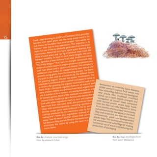 75
Great Lakes Brewing Co.(GLBC) in Cleveland,Ohio,provides
farmers with spent grain and the scrap paper used in its
pub menu. Its founders have incorporated “zero waste ini-
tiatives” into day-to-day operations. The objective is to
make full use of the by-products generated from the brew-
ing process. About 80 000 kg of spent grain (barley), 850
liters of used yeast and 130 kg of residual hops leave the
brewery monthly. To meet its zero waste targets, the com-
pany operates a beer delivery truck and shuttle bus called
“The Fatty Wagon” that runs on straight restaurant veg-
etable oil,which means its engine produces 40 percent less
soot than diesel and is 25 percent cleaner. The company's
restaurant also makes its cracked barley beer bread and
pretzels using grains from the brewing process. The brew-
ery grain is also used as a substrate by the Killbuck Farms
for growing organic shitake and oyster mushrooms. The
substrate is combined with sawdust and paper to serve as
a medium for growing the organic mushrooms used in en-
trees. GLBC's Brewpub regularly features all-natural beef,
pork,chicken,cheese and produce from local,organic farm-
ers.A number of local farmers are raising livestock on a diet
of brewery grains. Most of the residuals are collected in 6–
7-tonne trailer loads by a dairy farmer,who blends the mix-
ture with other ingredients such as corn and soybeans, to
feed more than 200 cows. GLBC also produces natural fer-
tilizer with vermicomposting – meaning a portion of paper,
kitchen scraps, grain and cardboard is fed to worms. The
castings produced by the wormsare used to fertilize the
restaurant’s herbs and vegetables. Instead of throwing
away “low-fill beers” (bottles of beer that cannot go to re-
tail because they are not filled to the maximum level),GLBC
minimizes the waste by using the beer in a number of
menu items.
Researchers at University Sains Malaysia
(USM) convert tropical fruit waste into
flour,which they fabricate into biodegrad-
able plastic film, FruitPlast. FruitPlast
stands up in both tensile strength and
“elongation at break” level, compared
with normal plastic wraps. Bags made
from the film naturally degrade in three
to six months when exposed to elements,
but will last one to two years on the shelf.
They cost 10 percent less than the current
commercially used non-biodegradable
plastic bags. This technique has the dou-
ble environmental advantage of making
functional use of waste and reducing the
production of packaging.
Box 62: A whole new food range
from by-products (USA)
Box 63: Bags developed from
fruit waste (Malaysia)
 