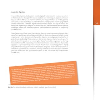 76
Anaerobic digestion
In anaerobic digestion, food waste is microbiologically broken down in enclosed containers
in the near absence of oxygen.The process produces two main outputs:digestate,which can
be used instead of fossil fuel-intensive fertilizers, and biogas which can be used to generate
vehicle fuel,heat or electricity,or it can be refined and directly injected into the gas grid.Each
of these outputs has a different degree of environmental benefit, and may be more or less
exploitable, depending on the plant location. In any case, the combination of both digestate
and biogas means that anaerobic digestion is environmentally preferable to composting
(DEFRA (b), 2011).
Several governments have found that anaerobic digestion presents a convenient way to divert
waste from landfills,and national standards bodies are developing standards that will remove
major barriers to the development of anaerobic digestion technologies and markets for di-
gested materials (Box 64).The development of anaerobic digestion plants makes it easier for
states to meet the targets set for increasing the share of renewable energies and for diverting
biowaste from landfills and avoiding incineration.Construction and maintenance of anaerobic
digesters is expensive and requires subsides. In the UK, where anaerobic digestion is already
eligible for financial support under the Renewables Obligation and the Renewable Heat In-
centive, the Department of Transports is planning to introduce financial support to biofuels
produced from waste that is double its support for less sustainable crop-based biofuels
(DEFRA, 2011).
Box 64: The British Standards Institution Publicly Available Specification (UK)
The BSI PAS 110 is supporting creation of a sound market for digested materials by setting minimum
requirements that will enable businesses to demonstrate the high quality of bio-fertilizers and the con-
trol and management techniques (Quality Management System) used for anaerobic digestion.In coun-
tries that have adopted Anaerobic Digestion Quality Protocols, it might be possible for businesses
producing biofertilizer that conforms to the PAS requirements to be exempted from provisions of en-
vironmental and waste management regulations.The BSI PAS document provides wide guidelines for
businesses that assist them in managing anaerobic digestion procedures, from the separation of ma-
terials to the processing, validation, labeling and placement of the final products on the market.
 
