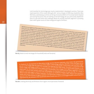 77
Until recently, this technology was mainly implemented in developed countries. There was
rapid expansion of the model, although with various designs of differing complexities (Box
68). Now,as developing countries are facing increased problems of municipal waste disposal
and soaring fuel prices, they are looking at low-technology set-ups, particularly adapted for
them to cope with these new challenges (Boxes 65 and 66); anaerobic digestion is providing
them with a great source of clean energy and organic fertilizers.
Box 65: Waste turned into biogas for household (India and Tanzania)
BIOTECH is an agency of the Indian Ministry of Non-Conventional Energy Sources .It develops and installs plants
that generate biogas from domestic biodegradable waste such as cooked food waste, vegetable waste and
waste water from kitchens (5 kg of kitchen waste produce one cubic meter of biogas, which is enough to meet
about 50 percent of daily cooking needs for a family of 3 to 5 people).BIOTECH has also established decentralized
plants for the anaerobic digestion of organic market waste or municipal solid or slaughterhouse waste. The
electricity generated from the decentralized plants is used for street lightning and distributed to households.
Furthermore, in 2003, the Appropriate Rural Technology Institute (ARTI) developed a compact biogas plant for
the treatment of organic waste at the household level. It requires 1–2 kg of food waste per day and is compact
enough to be used by both rural and urban households. Approximately 2 000 such plants are currently in use
in households in Maharashtra,India,and a few ARTI biogas plants have also been installed inTanzania.Anaerobic
digestion represents a great source of clean energy,able to replace carbon intensive traditional energy sources
(Spuhler).
Box 66: Creating electricity and fertilizers from organic municipal waste (Thailand)
In Thailand, the development of alternative energy sources became especially critical when the government
set 2011 as the target date for 8 percent of the nation’s total energy reduction (Mueller, 2007).This gave rise to
various large-scale biogas projects. For example, the Rayong Municipality constructed a wet fed-batch high-
solids plant for the treatment of the organic portion of municipal solid waste. The plant is comprised of two
systems: a process that converts waste to biogas and fertilizer, and a biogas-fired cogeneration process. In ad-
dition to the solid organic waste from the municipality, the Rayong plant processes food, vegetable and fruit
waste and human waste as waste materials. The plant can handle 60 tonnes of waste per day. As a result, it
can turn out 5 800 tonnes of organic fertilizer and electricity of about 5 million kWh, which in turn prevents 3
656 tonne CO2 eq. emissions that would have come if waste was sent to unmanaged landfill instead (Spuhler).
 