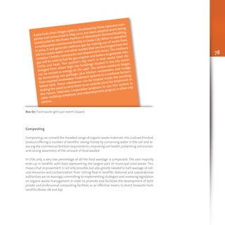 78
A practical urban biogas system,developed by three Japanese com-
panies and announced in May 2010, has been adopted and is being
constructed for theTower Pavilion of AbenobashiTerminal Building,
a multipurpose commercial facility in Osaka City.When in operation
in 2014, it will generate methane gas by making use of waste food,
kitchen waste water and other wastes that are discharged from the
complex’s hotels,restaurants and department stores.The methane
gas will be used as fuel for gas engines and boilers to generate elec-
tricity and heat. This system’s big merit is that waste food dis-
charged from urban high-rise buildings located in the city center
can be reused as energy on the spot. The system produces biogas
by fermenting raw garbage, plus kitchen wastewater and sludge
from recycled wastewater treatment systems in a methane fermen-
tation tank. These substances can be treated inside the building,
ending the need to send them to an outside plant for treatment. In
the future, Takenaka Corporation proposes to use this system in
other building complexes and redevelopment projects in other city
centres.
Box 67: Food waste gets you warm (Japan)
Composting
Composting can convert the broadest range of organic waste materials into a valued finished
product offering a number of benefits: saving money by conserving water in the soil and re-
ducing the commercial fertilizer requirements;improving soil health;preventing soil erosion;
and raising awareness of the amount of food wasted.
In USA, only a very low percentage of all the food wastage is composted. The vast majority
ends-up in landfills with food representing the largest part of municipal solid waste. This
means that improvement is not only possible,but also greatly needed to halt wastage of nat-
ural resources and contamination from rotting food in landfills. National and supranational
authorities are increasingly committing to implementing strategies and reviewing legislation
on organic waste management in order to promote and facilitate the development of both
private and professional composting facilities as an effective means to divert biowaste from
landfills (Boxes 68 and 69).
 