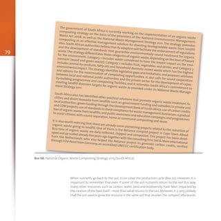 79
The government of South Africa is currently working on the implementation of an organic waste
composting strategy on the basis of the provisions of the National Environmental Management:
Waste Act 2008, as well as the National Waste Management Strategy 2011. The strategy promotes
composting as an effective management solution for diverting biodegradable waste from landfill
sites.South African authorities believe that its adoption will facilitate the endorsement of regulations
and the development of standards that guarantee environmentally sound treatment for organic
waste.The strategy differentiates three categories of organic waste,depending on the level of hazard
for the environment: Category 1 includes waste considered to have the lowest impact on the envi-
ronment (wood and green waste); Category 2 includes fruit, vegetables and drinks; and Category 3
includes animal by-products, fatty oils and household domestic mixed waste which has the highest
environmental impact.The strategy identifies legislative gaps and limitations,and proposes solutions
and options for the maximization of composting opportunities. It also calls for sound cooperation
between local and national public authorities and the private sector for the development of capac-
ity-building programmes and composting facilities, and it reiterates South Africa’s commitment to
meeting landfill diversion targets for organic waste as provided under its National Waste Manage-
ment Strategy 2011.
South Africa also has identified other practical solutions that promote organic waste treatment fa-
cilities and divert biowaste from landfills such as: government funding and subsidies to private and
local authorities;green funding through the Development Bank of South Africa;use of carbon credits
and CDM projects;use of standards to check compliance for waste management businesses;a gradual
ban of organic waste from landfills;and public awareness and education campaigns and programmes
to assist citizens with source separation, home or communal composting and reuse.It is also worth noticing that there are already some pioneering projects related to the reduction of
organic waste going to landfill. One of them is the Reliance compost project in Cape Town. About
800 tons of organic waste are daily collected, chipped and composted. This project has been devel-
oped and up-scaled already five years ago together with the consulting firm Soil & More International
from the Netherlands who also helped the Reliance project to generate carbon credits, verified
through TÜV-Nord from Germany, an accredited UNFCCC certification body.
Box 68: National Organic Waste Composting Strategy 2013 (South Africa)
When nutrients go back to the soil, it can close the production cycle (Box 70). However, it is
important to remember that even if some of the soil nutrients return to the soil this way,
many other resources, such as carbon, water, land and biodiversity, have been impacted by
the creation of the food itself – more than what returns to the soil.Moreover,it is very unlikely
that the soil used to grow the resource is the same soil that receives the compost afterwards.
 