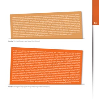 80
Box 69: The Food Recovery and Reuse Plan (Taiwan)
Taiwan (Province of China) has successfully implemented zero-waste policies, experiencing economic growth,
while controlling waste generation.Its Environmental Protection Administration (EPA) began promoting source
separation and recycling of food waste in 2001; by 2009, 319 municipalities were benefiting from food waste
recycling systems. Through the Food Waste Recovery and Reuse Plan, which includes awareness-raising cam-
paigns, promotion and incentives for composting facilities, the food waste recycled daily is tantamount to the
volume of waste processed. This is done using two 900 tonne incineration plants, with daily collection rates
rising from 80 tonnes in 2001 to 1 997 tonnes in 2009,of which approximately 75 percent is used as pig feedstuff,
24 percent is composted and only 1 percent undergoes other treatments (Allen, 2012). In addition, due to the
decrease in waste, three incineration plants in Taipei were forced to halve their operations. This shows that
sound commitment and cooperation among public and private authorities and citizens is an effective means
to achieve food waste reduction and high recycling rates. The EPA also promotes initiatives to enhance home
compost treatment facilities and is seeking private investments to increase the compost market.
Box 70: Closing the loop by returning fine dining to the earth (USA)
A high-end hotel, the Four Seasons of Philadelphia, Pennsylvania, and a composter at the local Two Particular
Acres farm have entered a partnership to return fine dining to the earth. Through the partnership, the hotel
staff deposits all organic kitchen discards (food scraps plus paper, cardboard, and biodegradable packaging,
napkins,and dishware) into the composting bins.At the end of each day,the bins are trucked 56 km toTwo Par-
ticular Acres.The truck runs on biodiesel made from Four Seasons’ used cooking oils,and the kitchen scraps be-
come compost,which the hotel then purchases to use in its gardens and landscapes.This symbiotic,closed-loop
system has proven cost-effective for both parties.The hotel rents each 68 kg kitchen composting bin for US$40
per month,and pays Two Particular Acres US$35 per tonne to pick-up its organic waste in addition to a monthly
service fee.In total,sending waste for composting costs the hotel 30 percent less than landfilling,at just under
$0.08 per kilo versus $0.12 cents per kilo. With 110 metric tonnes of organic waste from the kitchen each year,
that means an annual savings of more than US$4 800. By composting instead of landfilling its kitchen scraps,
Four Seasons keeps 52 metric tonnes of CO2eq out of the atmosphere each year, an emissions reduction tanta-
mount to decreasing annual oil consumption by 110 barrels.To encourage other operations to establish similar
food scrap collections,Two Particular Acres offers training for the US Environmental Protection Agency’s (EPA’s)
Campaign to Mid-Atlantic State Farmers to Promote Organic Materials Composting,a free,peer-to-peer training
programme to help farmers start composting commercial kitchen discards. Other agencies, such as the Penn-
sylvania Department of Environmental Protection (DEP) and the US Department of Agriculture (USDA), offer
grants to educate farmers and assist with the initial costs of purchasing composting equipment.
 