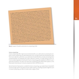 82
In 1989, California passed a law requiring municipalities to divert 50 percent of
waste from landfills by 2000, or else, pay US$10 000 a day in fines. In 2006, the
city of San Francisco directed its contracted waste hauler, Recology, to institute
the Commercial Recycling Discount,giving businesses a break of up to 75 percent
on their trash bills for recycling and composting.In 2009,the San Francisco Board
of Supervisors adopted the Mandatory Recycling and Composting Ordinance (No.
100/09) requiring every property in the city to participate in recycling and com-
posting programmes.San Francisco was the first North American city to pass leg-
islation compelling all households to separate both recyclable and compostable
waste,with a goal of 75 percent diversion by 2010 and zero waste by 2020.Asking
residents to separate their food waste has fostered a new era of awareness.The
programme now recycles nearly 220 000 tonnes of organic waste annually, pro-
ducing compost utilized by area farms,vineyards and residents.The Recology pro-
gramme began in 1996 and,by 2011,it had composted more than 907 000 tonnes
of food scraps and vegetative waste from San Francisco residences and busi-
nesses. In 2010, 400 000 tonnes of trash went to landfill, the lowest in history,
and the total has drastically decreased by 80 percent,as compared to 1996 level.
Collection of compostable material has increased from about 400 to 600 tonnes
a day.Nutrient-rich compost created by the municipal programme is made avail-
able to area organic farmers and wine producers,helping to reduce resource con-
sumption in agriculture. According to Recology, the CO2 emissions avoided were
tantamount to removing all traffic that traverses the Bay Bridge for 777 days.
Box 71: Support of public authorities to composting (USA)
Home composting
Home composting offers high environmental benefits as an alternative to peat-based com-
posts. Home composting can potentially divert up to 150 kg of waste per household per year
from local collection authorities.Local authorities should therefore consider promoting home
composting (Box 72) alongside their other collection schemes. A simple Internet search on
home composting yields a multitude of home composting guides adapted to different users’
particular situations. This does not mean that composting ranks above other options in the
food waste hierarchy, but it should complement them (DEFRA (b), 2011).
Not all domestic food waste is suitable for home composting, e.g. cooked food or foodstuffs
of animal origin,which may attract vermin.Other systems,including anaerobic digestion and
in-vessel composting, are able to handle wider ranges of food.
 