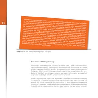 83
Lipor is the service responsible for the management of around 480 000 tonnes of municipal solid waste
per year in the 16 municipalities of Greater Porto.Lipor also promotes home composting,makes subsidized
composting bins available, and provides training in composting, as well as other ways of managing
biowaste such as on-site composting in schools,companies and other institutions.The programme targets
the placement of 10 000 composting bins. Its Terra à Terra home composting project promotes organic
waste reduction at households, schools, institutions and companies of the area’s municipalities. The 10
000 composting bins are given to the participants who attend a three-hour free composting session.
Lipor provides continuous assistance to the participants through answering the phone or giving assis-
tance at the residences.The real cost of a compost bin is around US$53 and is financed partly by Lipor and
partly by the EU Cohesion Fund – which promotes and funds projects in the fields of the environment
and trans-European infrastructure. Lipor has so far distributed more than 6 200 composting bins, with
each bin responsible for reducing more than 480 kg of biowaste a year.This project has the potential to
reduce biowaste by about 4 800 tonnes a year, assuming that 10 000 compost bins are distributed and
properly used. Lipor aims to prevent the emission of 845 tonne CO2 eq per year, as 1 tonne of incinerated
biowaste equals 0,17 tonne of CO2eq (Dohogne).
Box 72: Terra à Terra home composting project (Portugal)
Incineration with energy recovery
Food waste is combustible,but its high moisture content makes it better suited for anaerobic
digestion.Research suggests that composting remains preferable to combustion with energy
recovery.In addition,in terms of electricity generated,incinerators are less efficient than coal-
fired power stations. Nevertheless, as a renewable material, food wastage replaces the com-
bustion of fossil fuels when energy is recovered, and so even in incineration facilities which
only recover electricity, it still offers some environmental benefit.
Incinerating plants offer an attractive alternative to landfills for countries with limited land
availability and countries that need to comply with waste-to-landfill reduction targets. For
example,this solution has been the most popular in the EU,where member states have found
incineration a convenient and well-established option for meeting the requirements set under
its landfill and the renewable energy directives.Many countries that have banned (or consid-
 