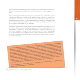 84
The Scottish Waste Regulations, approved in May 2012, established a general obligation for food busi-
nesses to source-segregate the biodegradable waste they produce and make it available for separate col-
lection and recycling. In addition,businesses are expected to present metal,glass,paper,plastic and food
for separate collection by 1 January 2014.Most importantly,the regulations require businesses to prepare
their food waste for recycling in authorized facilities.In this case,authorized treatment calls for processing,
transformation or use as raw material in an authorized facility “other than incineration.” Big food busi-
nesses – those that produce more than 50 kg of food waste per week – are required to provide separately
collected food waste starting from 1 January 2014. Smaller businesses – those that produce more than 5
kg of food waste per week – will follow starting from 1 January 2016.There are exceptions for food business
located in rural areas and small businesses with up to 5 kg food waste production. Looking ahead, a ban
on biodegradable waste landfilling practices will come into effect from 1 January 2021.
Similar provisions had already come into force in 2009 in Ireland with the Waste Management (Food
Waste) Regulations 2009 (S.I. No. 508 of 2009).
Box 73: Waste Regulations 2012 No. 148 (Scotland)
erably reduced) municipal solid waste from landfills now rely increasingly on incineration. In
Sweden, for instance, incinerating rates increased from 28 percent in 2001 to 37 percent in
2007.
New incinerating plants are being planned or are under construction worldwide, in spite of
the number of problematic implications they have been shown to generate at economic, so-
cial and environmental levels.Economic implications include the high cost of planning,build-
ing and operating incinerators. The social and environmental aspects are highly interlinked
and usually concern the impact of harmful pollutants and ashes not only on health, but also
on the quality of air, soil, water and the landscape.
Nevertheless, some national authorities are considering implementing regulations that call
for diverting all the separately collected biodegradable waste from both landfills and incin-
erating plants. In fact, this has already been implemented in Scotland and Ireland (see Box
73). This kind of legislation would have great consequences on the impact of food wastage
on the environment and would shift investments to greener and more sustainable and envi-
ronmentally advantageous waste management technologies, notably anaerobic digestion
and composting plants.
 